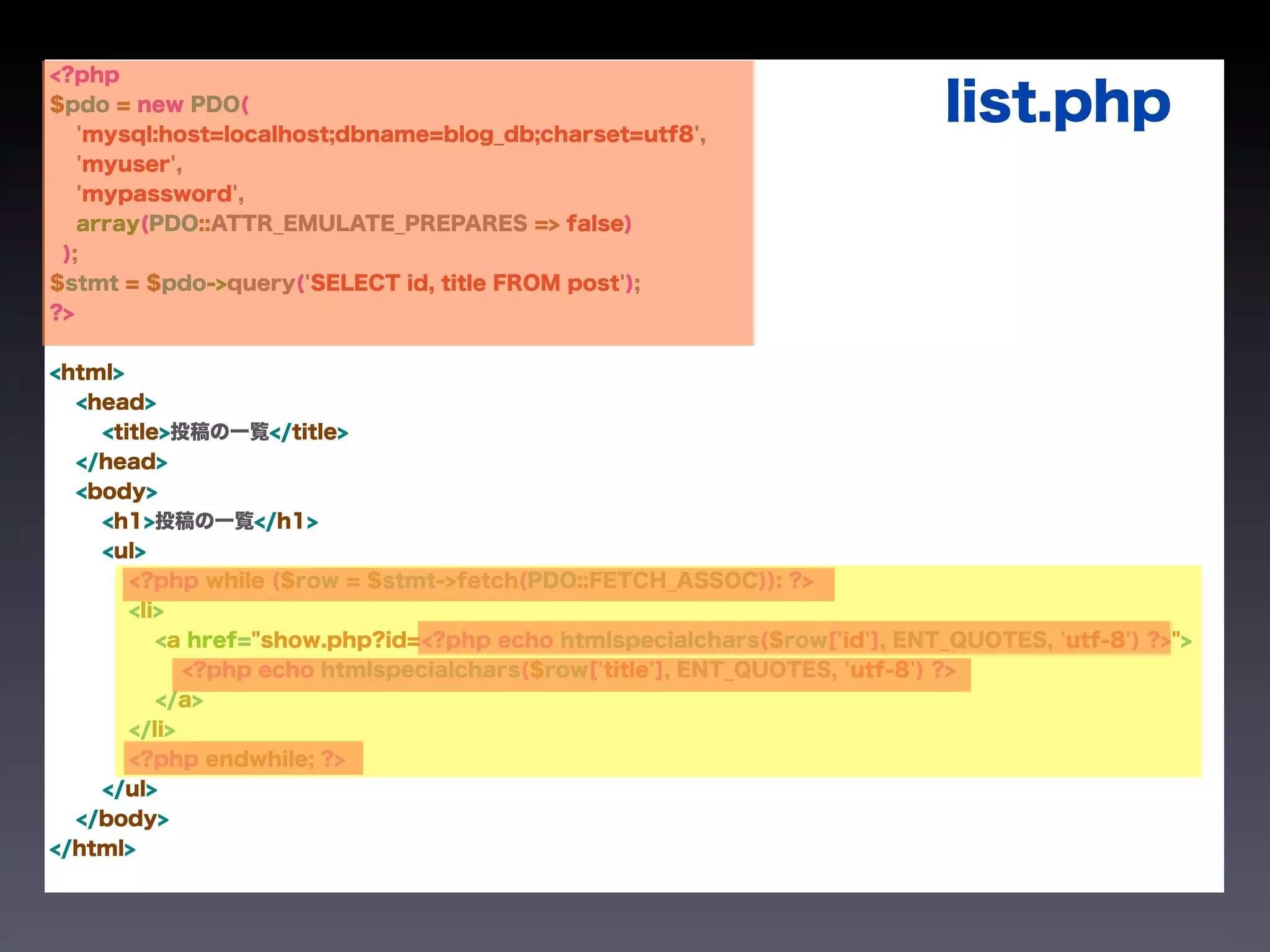 <?php
$pdo = new PDO(
   'mysql:host=localhost;dbname=blog_db;charset=utf8',
                                                                           list.php
   'myuser',
   'mypassword',
   array(PDO::ATTR_EMULATE_PREPARES => false)
 );
$stmt = $pdo->query('SELECT id, title FROM post');
?>


<html>
  <head>
    <title>投稿の一覧</title>
  </head>
  <body>
    <h1>投稿の一覧</h1>
    <ul>
       <?php while ($row = $stmt->fetch(PDO::FETCH_ASSOC)): ?>
       <li>
          <a href="show.php?id=<?php echo htmlspecialchars($row['id'], ENT_QUOTES, 'utf-8') ?>">
             <?php echo htmlspecialchars($row['title'], ENT_QUOTES, 'utf-8') ?>
          </a>
       </li>
       <?php endwhile; ?>
    </ul>
  </body>
</html>
 
