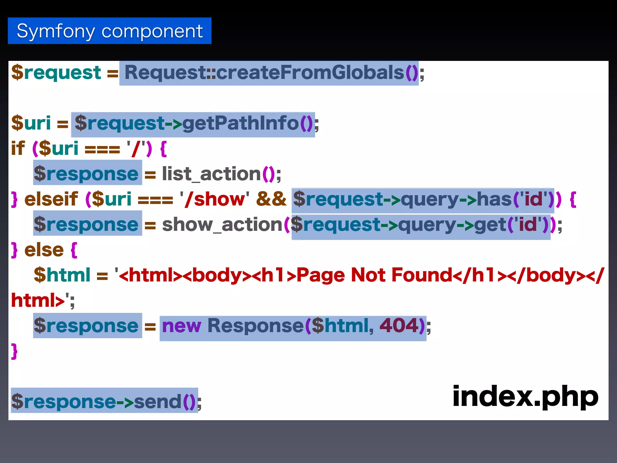Symfony component

$request = Request::createFromGlobals();


$uri = $request->getPathInfo();
if ($uri === '/') {
   $response = list_action();
} elseif ($uri === '/show' && $request->query->has('id')) {
   $response = show_action($request->query->get('id'));
} else {
   $html = '<html><body><h1>Page Not Found</h1></body></
html>';
   $response = new Response($html, 404);
}


$response->send();                         index.php
 
