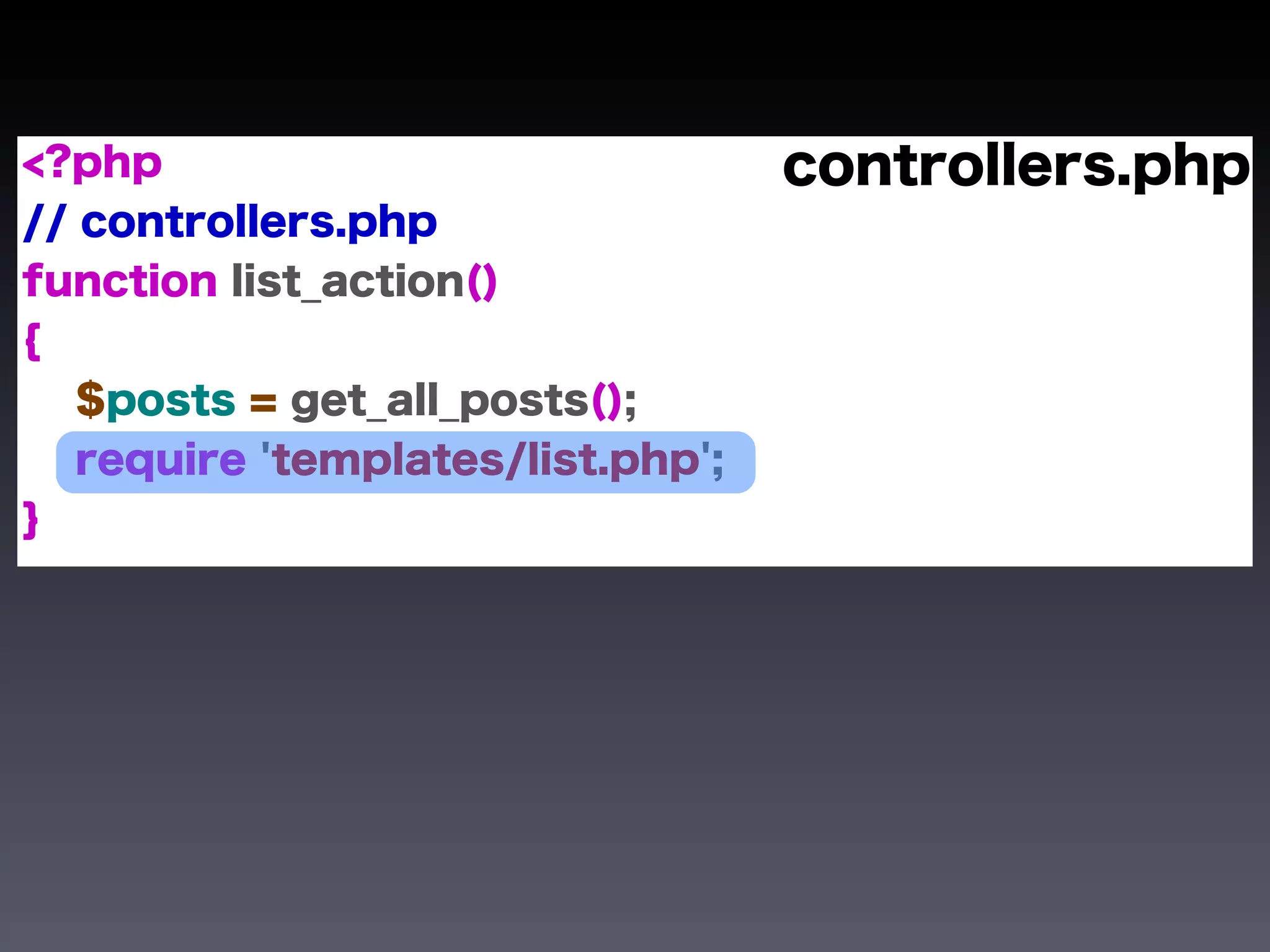 <?php                              controllers.php
// controllers.php
function list_action()
{
   $posts = get_all_posts();
   require 'templates/list.php';
}
 