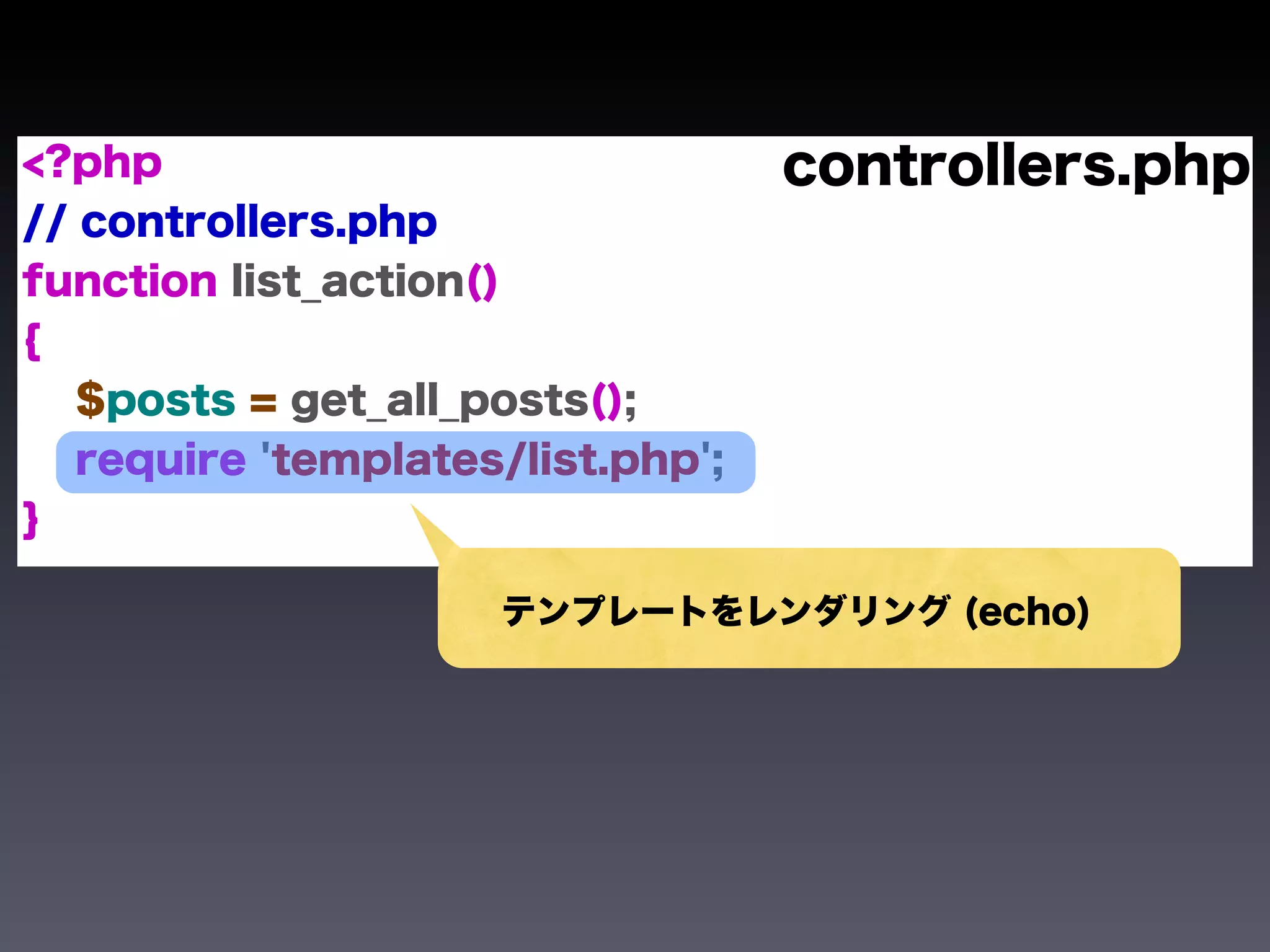 <?php                              controllers.php
// controllers.php
function list_action()
{
   $posts = get_all_posts();
   require 'templates/list.php';
}

                     テンプレートをレンダリング (echo)
 