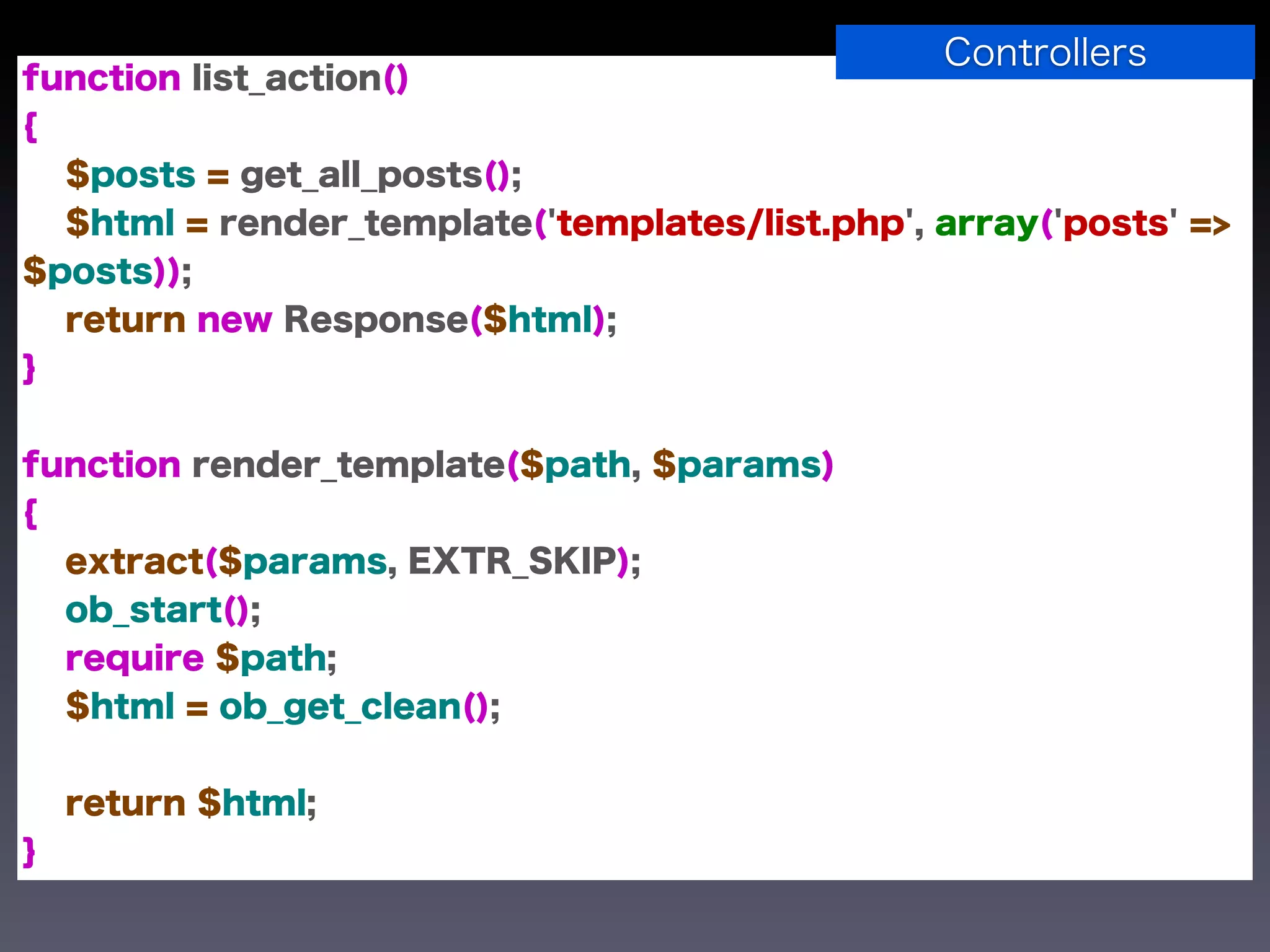 Controllers
function list_action()
{
  $posts = get_all_posts();
  $html = render_template('templates/list.php', array('posts' =>
$posts));
  return new Response($html);
}


function render_template($path, $params)
{
  extract($params, EXTR_SKIP);
  ob_start();
  require $path;
  $html = ob_get_clean();


    return $html;
}
 