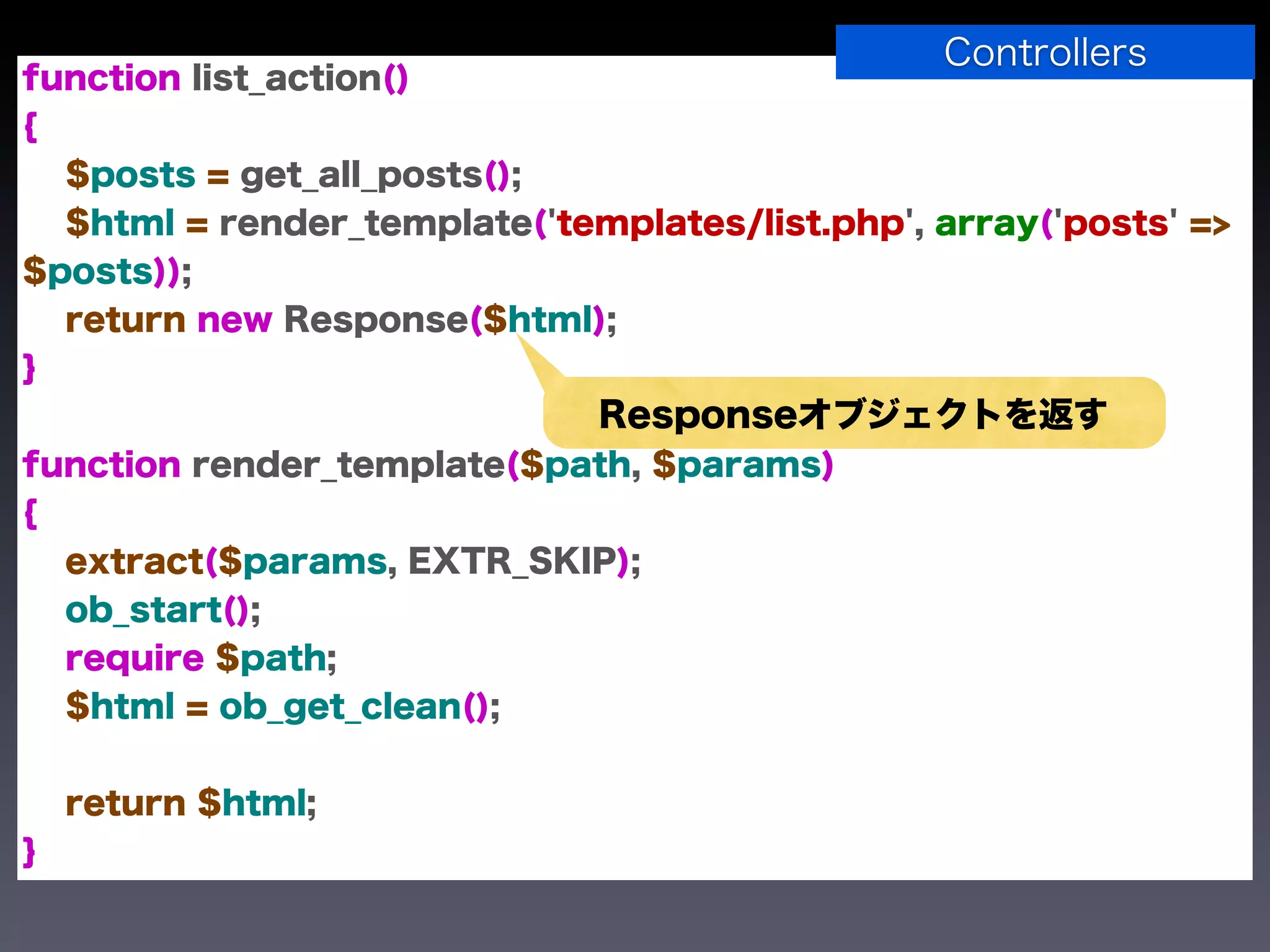 Controllers
function list_action()
{
  $posts = get_all_posts();
  $html = render_template('templates/list.php', array('posts' =>
$posts));
  return new Response($html);
}
                              Responseオブジェクトを返す
function render_template($path, $params)
{
  extract($params, EXTR_SKIP);
  ob_start();
  require $path;
  $html = ob_get_clean();


    return $html;
}
 