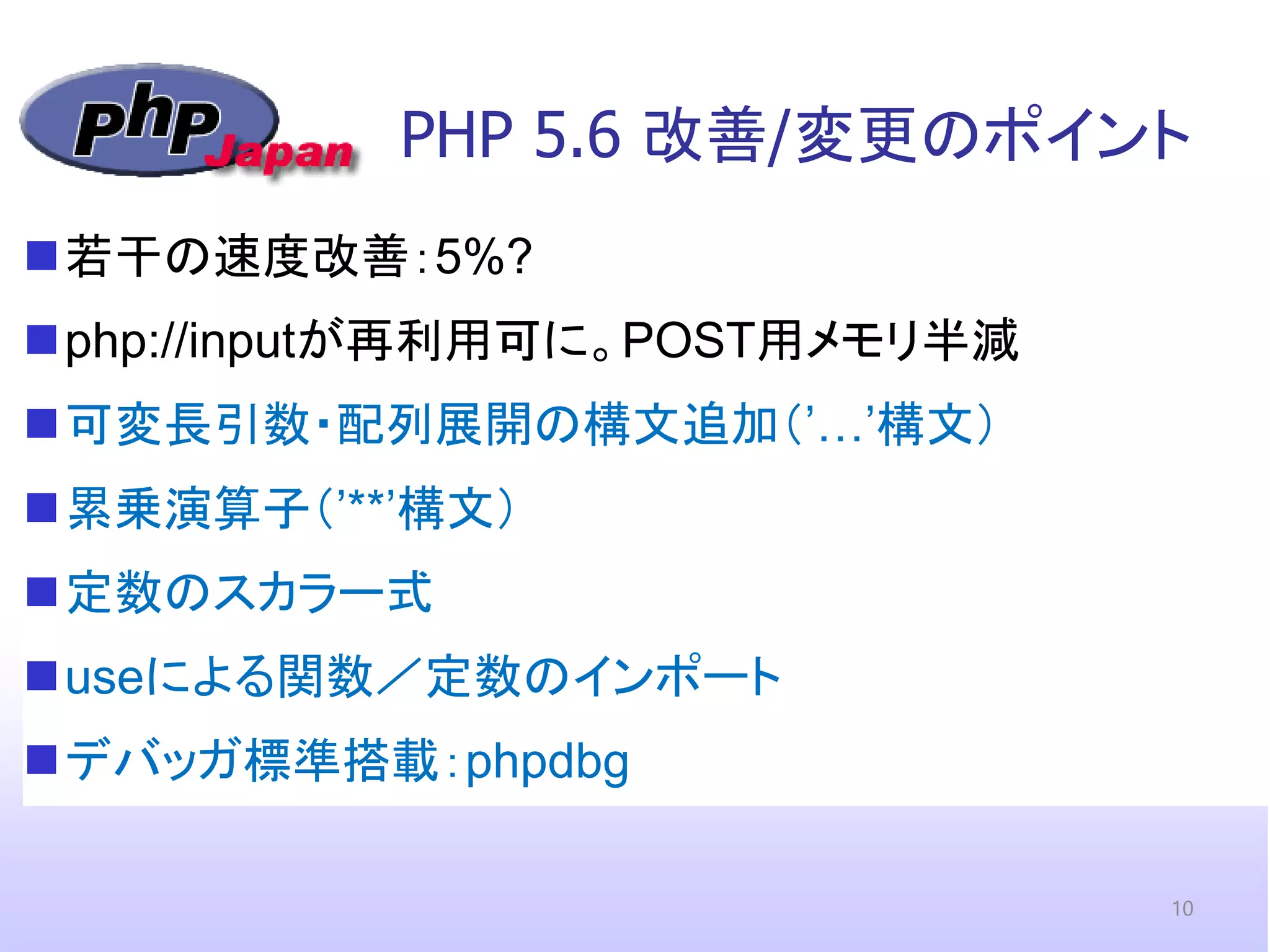 PHP 5.6 改善/変更のポイント 
若干の速度改善：5%? 
php://inputが再利用可に。POST用メモリ半減 
可変長引数・配列展開の構文追加（’…’構文） 
累乗演算子（’**’構文） 
定数のスカラー式 
useによる関数／定数のインポート 
デバッガ標準搭載：phpdbg 
10  