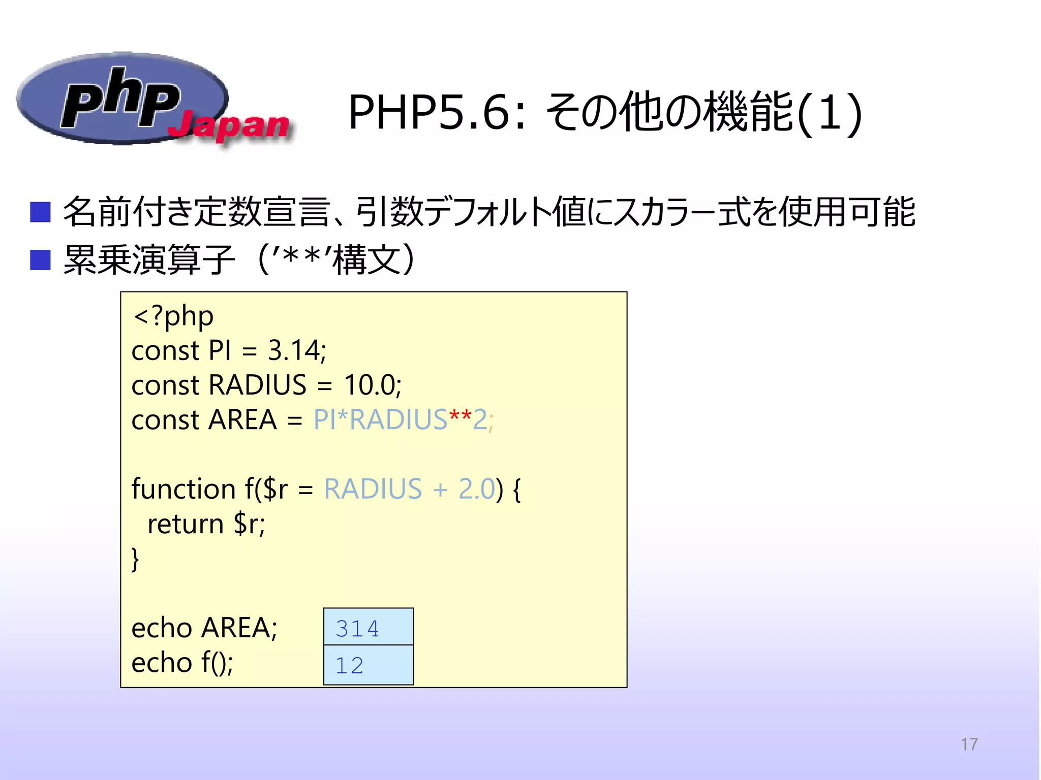 PHP5.6: その他の機能(1) 
名前付き定数宣言、引数デフォルト値にスカラー式を使用可能 
累乗演算子（’**’構文） 
<?php 
const PI = 3.14; 
const RADIUS = 10.0; 
const AREA = PI*RADIUS**2; 
function f($r = RADIUS + 2.0) { return $r; 
} 
echo AREA; 
echo f(); 
314 
12 
17  
