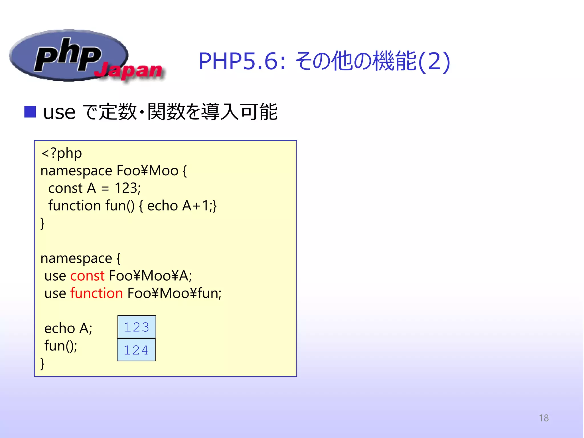 <?php 
namespace Foo¥Moo { const A = 123; function fun() { echo A+1;} 
} 
namespace { use const Foo¥Moo¥A; use function Foo¥Moo¥fun; 
echo A; fun(); 
} 
PHP5.6: その他の機能(2) 
use で定数・関数を導入可能 
123 
124 
18  