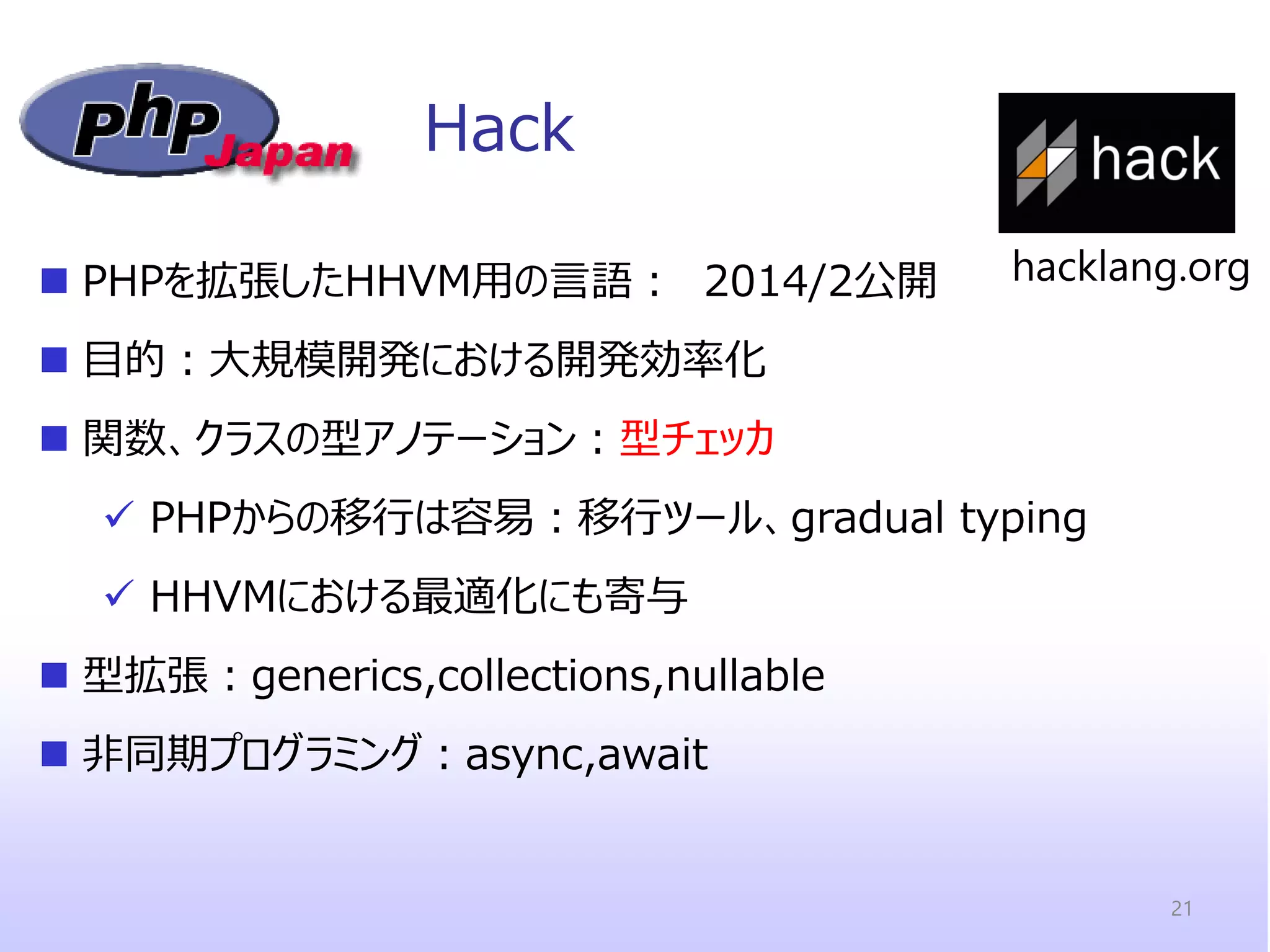 Hack 
PHPを拡張したHHVM用の言語： 2014/2公開 
目的：大規模開発における開発効率化 
関数、クラスの型アノテーション：型チェッカ 
PHPからの移行は容易：移行ツール、gradual typing 
HHVMにおける最適化にも寄与 
型拡張：generics,collections,nullable 
非同期プログラミング：async,await 
21 
hacklang.org  
