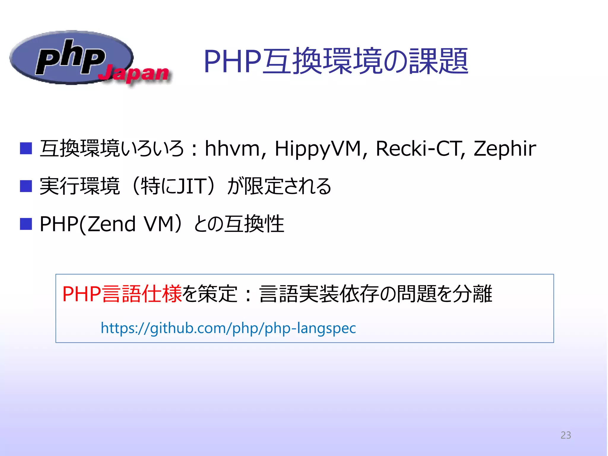 PHP互換環境の課題 
互換環境いろいろ：hhvm, HippyVM, Recki-CT, Zephir 
実行環境（特にJIT）が限定される 
PHP(Zend VM）との互換性 
23 
PHP言語仕様を策定：言語実装依存の問題を分離 
https://github.com/php/php-langspec  