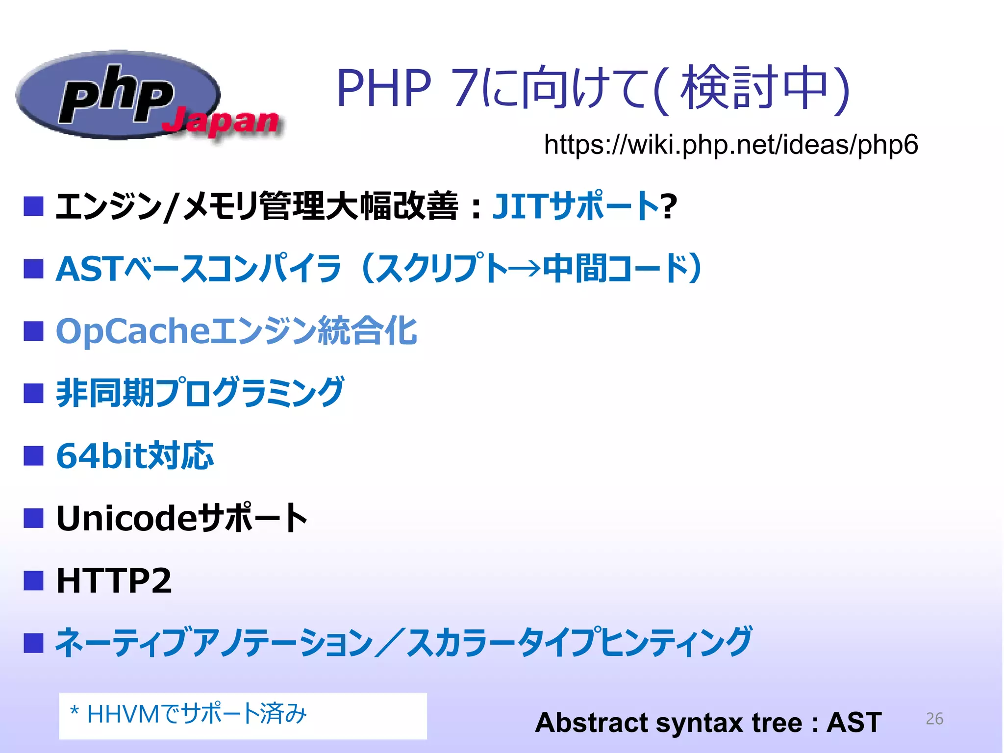 PHP 7に向けて( 検討中) 
エンジン/メモリ管理大幅改善：JITサポート? 
ASTベースコンパイラ（スクリプト→中間コード） 
OpCacheエンジン統合化 
非同期プログラミング 
64bit対応 
Unicodeサポート 
HTTP2 
ネーティブアノテーション／スカラータイプヒンティング 
https://wiki.php.net/ideas/php6 
Abstract syntax tree : AST 
* HHVMでサポート済み 
26  