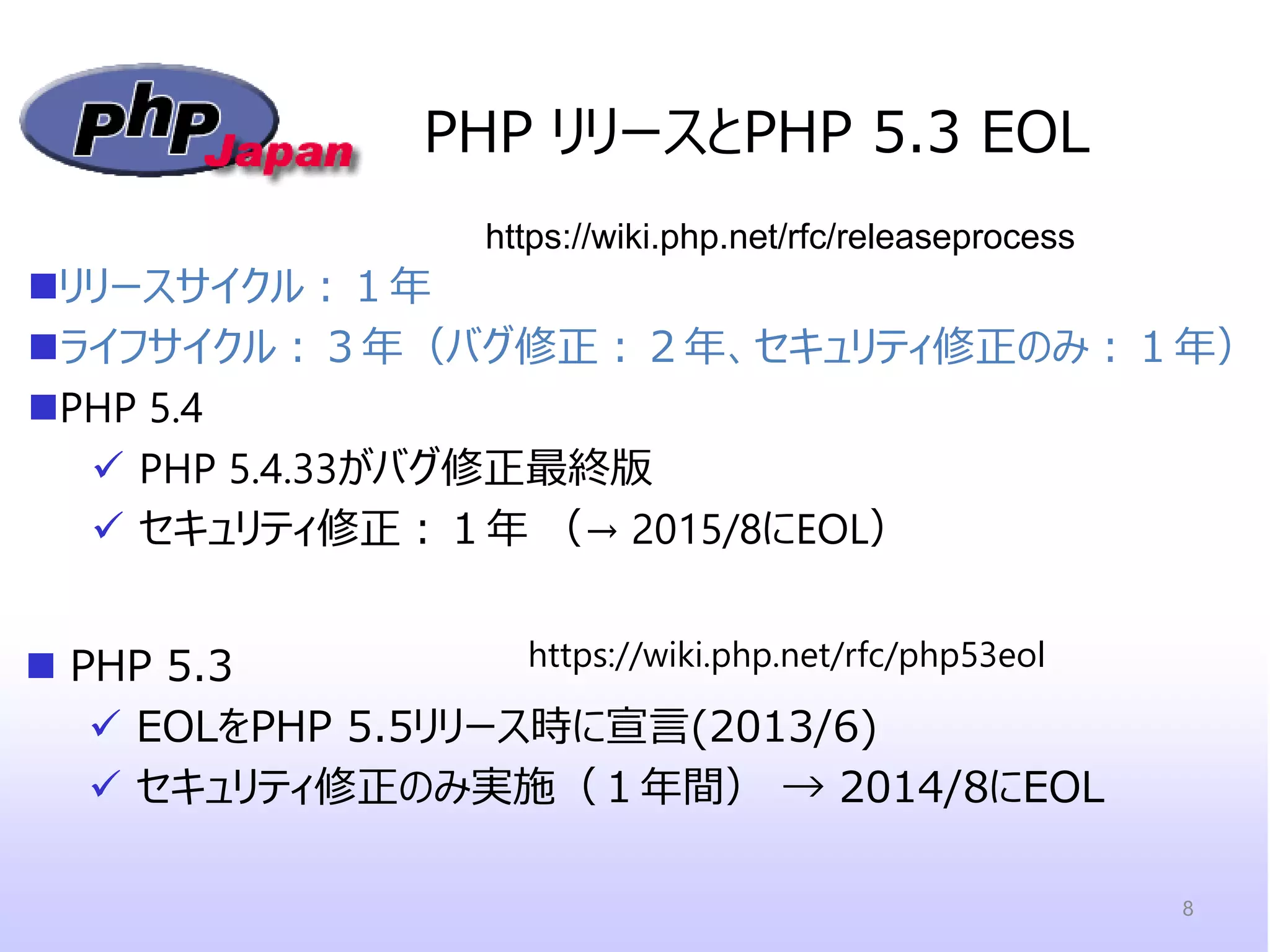 PHP リリースとPHP 5.3 EOL 
PHP 5.3 
EOLをPHP 5.5リリース時に宣言(2013/6) 
セキュリティ修正のみ実施（１年間） → 2014/8にEOL 
https://wiki.php.net/rfc/releaseprocess 
https://wiki.php.net/rfc/php53eol 
リリースサイクル：１年 
ライフサイクル：３年（バグ修正：２年、セキュリティ修正のみ：１年） 
PHP 5.4 
PHP 5.4.33がバグ修正最終版 
セキュリティ修正：１年 （→ 2015/8にEOL） 
8  