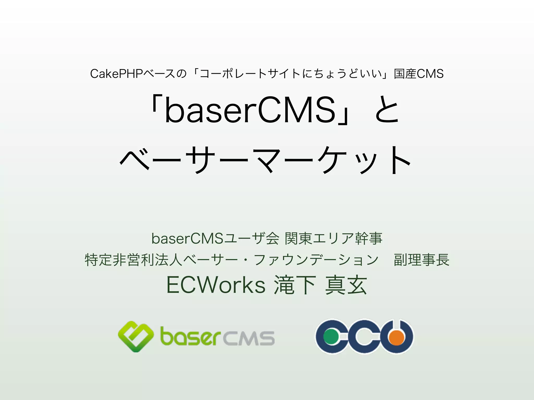 CakePHPベースの「コーポレートサイトにちょうどいい」国産CMS 
「baserCMS」と 
ベーサーマーケット 
baserCMSユーザ会 関東エリア幹事 
特定非営利法人ベーサー・ファウンデーション　副理事長 
ECWorks 滝下 真玄 
 