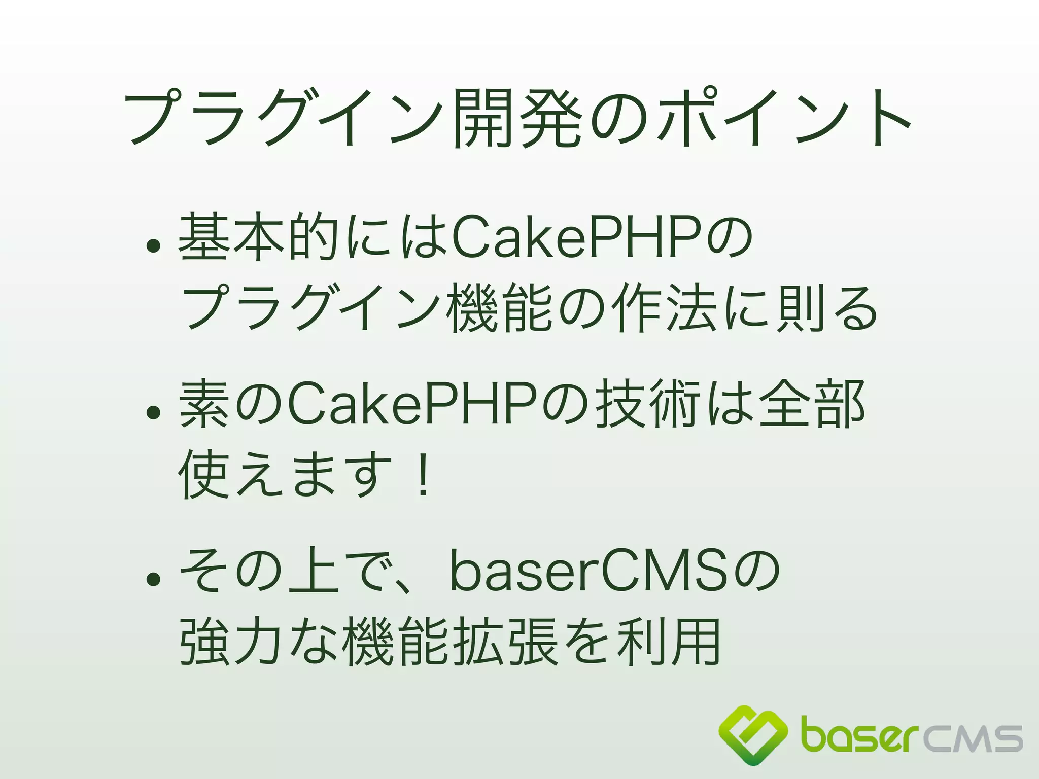 プラグイン開発のポイント 
•基本的にはCakePHPの 
プラグイン機能の作法に則る 
•素のCakePHPの技術は全部 
使えます！ 
•その上で、baserCMSの 
強力な機能拡張を利用 
 