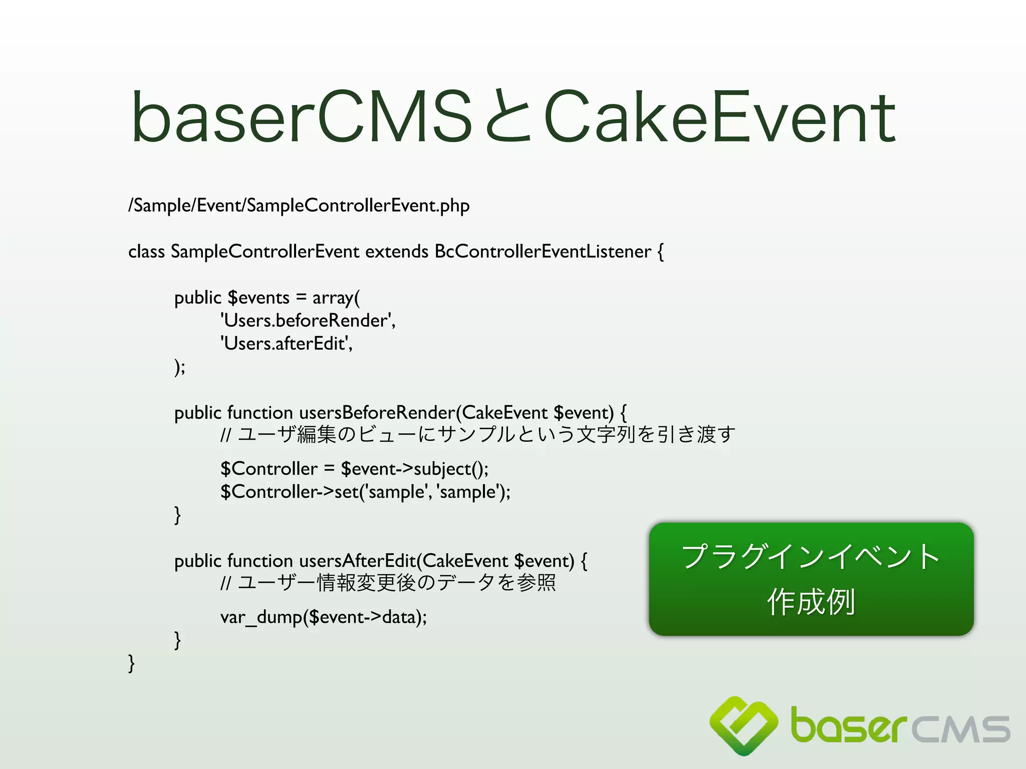 baserCMSとCakeEvent 
/Sample/Event/SampleControllerEvent.php 
! 
class SampleControllerEvent extends BcControllerEventListener { 
! 
public $events = array( 
'Users.beforeRender', 
'Users.afterEdit', 
); 
! 
public function usersBeforeRender(CakeEvent $event) { 
// ユーザ編集のビューにサンプルという文字列を引き渡す 
$Controller = $event->subject(); 
$Controller->set('sample', 'sample'); 
} 
! 
public function usersAfterEdit(CakeEvent $event) { 
// ユーザー情報変更後のデータを参照 
var_dump($event->data); 
} 
} 
プラグインイベント 
作成例 
 