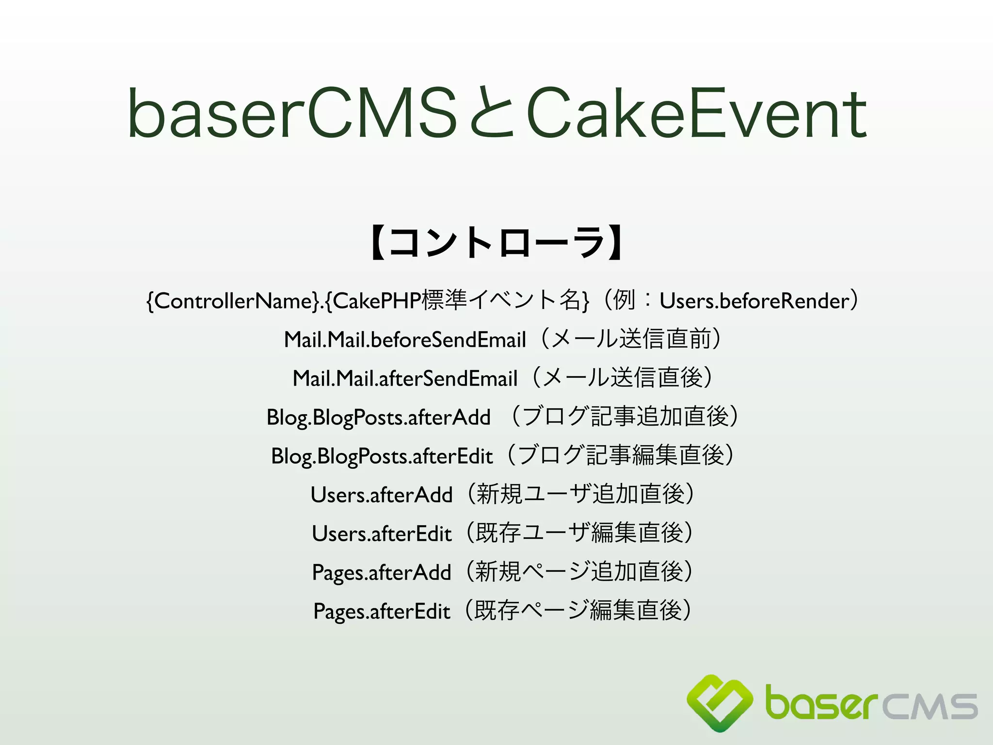 baserCMSとCakeEvent 
【コントローラ】 
{ControllerName}.{CakePHP標準イベント名}（例：Users.beforeRender） 
Mail.Mail.beforeSendEmail（メール送信直前） 
Mail.Mail.afterSendEmail（メール送信直後） 
Blog.BlogPosts.afterAdd （ブログ記事追加直後） 
Blog.BlogPosts.afterEdit（ブログ記事編集直後） 
Users.afterAdd（新規ユーザ追加直後） 
Users.afterEdit（既存ユーザ編集直後） 
Pages.afterAdd（新規ページ追加直後） 
Pages.afterEdit（既存ページ編集直後） 
 
