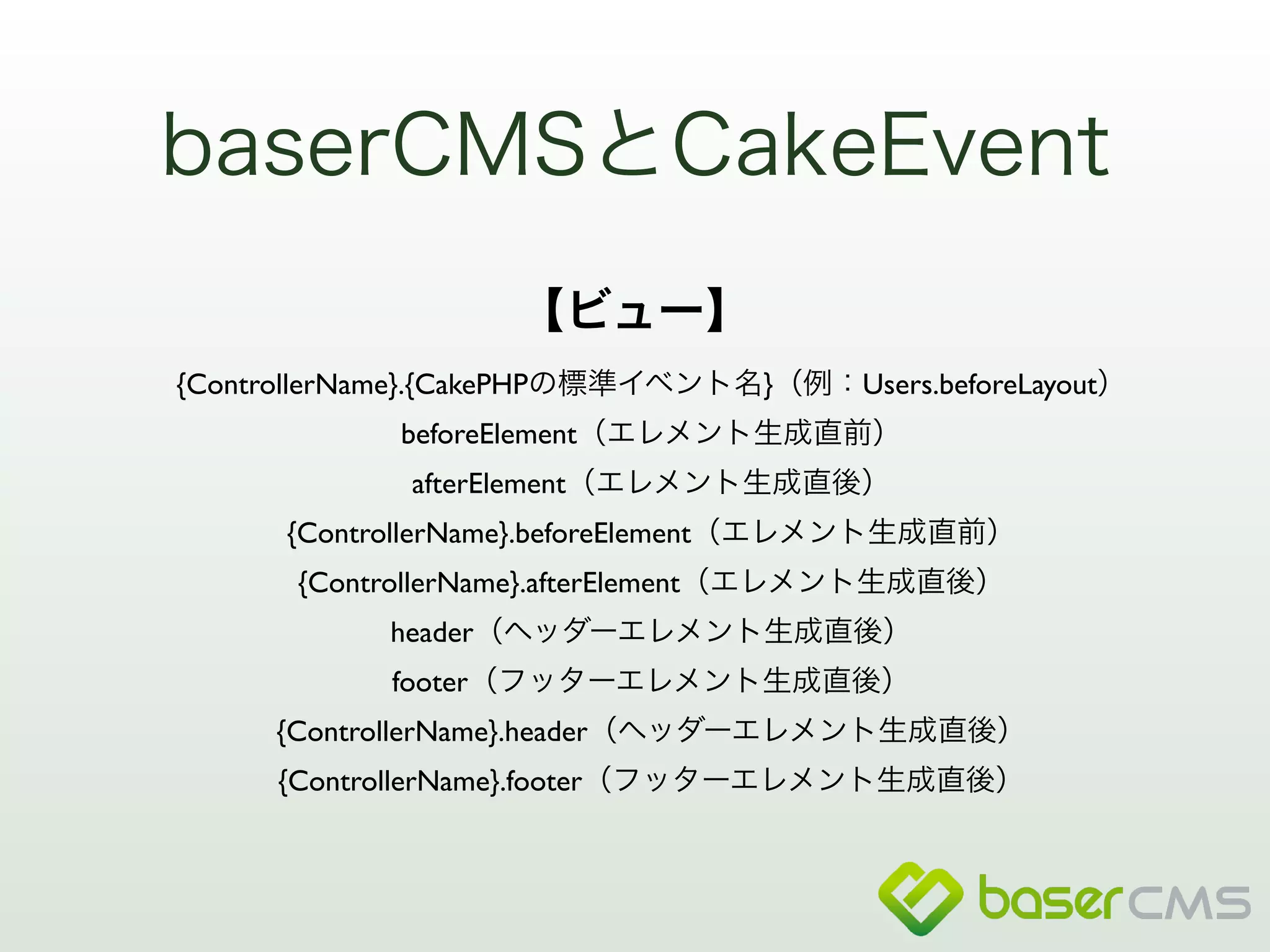 baserCMSとCakeEvent 
【ビュー】 
{ControllerName}.{CakePHPの標準イベント名}（例：Users.beforeLayout） 
beforeElement（エレメント生成直前） 
afterElement（エレメント生成直後） 
{ControllerName}.beforeElement（エレメント生成直前） 
{ControllerName}.afterElement（エレメント生成直後） 
header（ヘッダーエレメント生成直後） 
footer（フッターエレメント生成直後） 
{ControllerName}.header（ヘッダーエレメント生成直後） 
{ControllerName}.footer（フッターエレメント生成直後） 
 