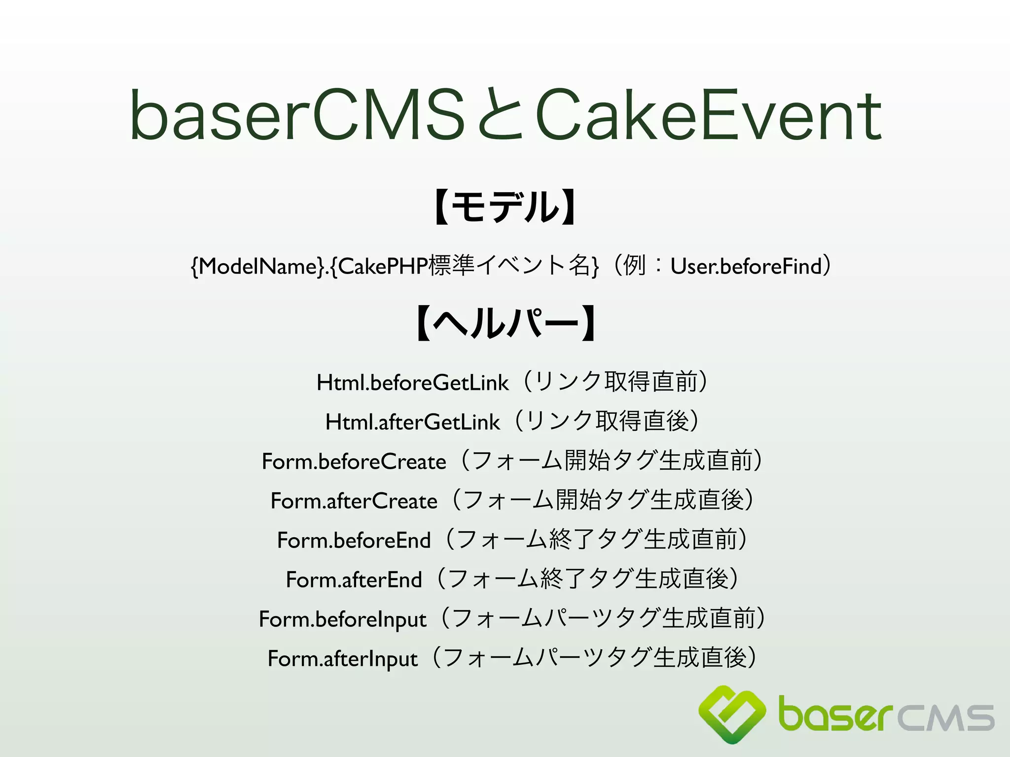 baserCMSとCakeEvent 
【モデル】 
{ModelName}.{CakePHP標準イベント名}（例：User.beforeFind） 
【ヘルパー】 
Html.beforeGetLink（リンク取得直前） 
Html.afterGetLink（リンク取得直後） 
Form.beforeCreate（フォーム開始タグ生成直前） 
Form.afterCreate（フォーム開始タグ生成直後） 
Form.beforeEnd（フォーム終了タグ生成直前） 
Form.afterEnd（フォーム終了タグ生成直後） 
Form.beforeInput（フォームパーツタグ生成直前） 
Form.afterInput（フォームパーツタグ生成直後） 
 