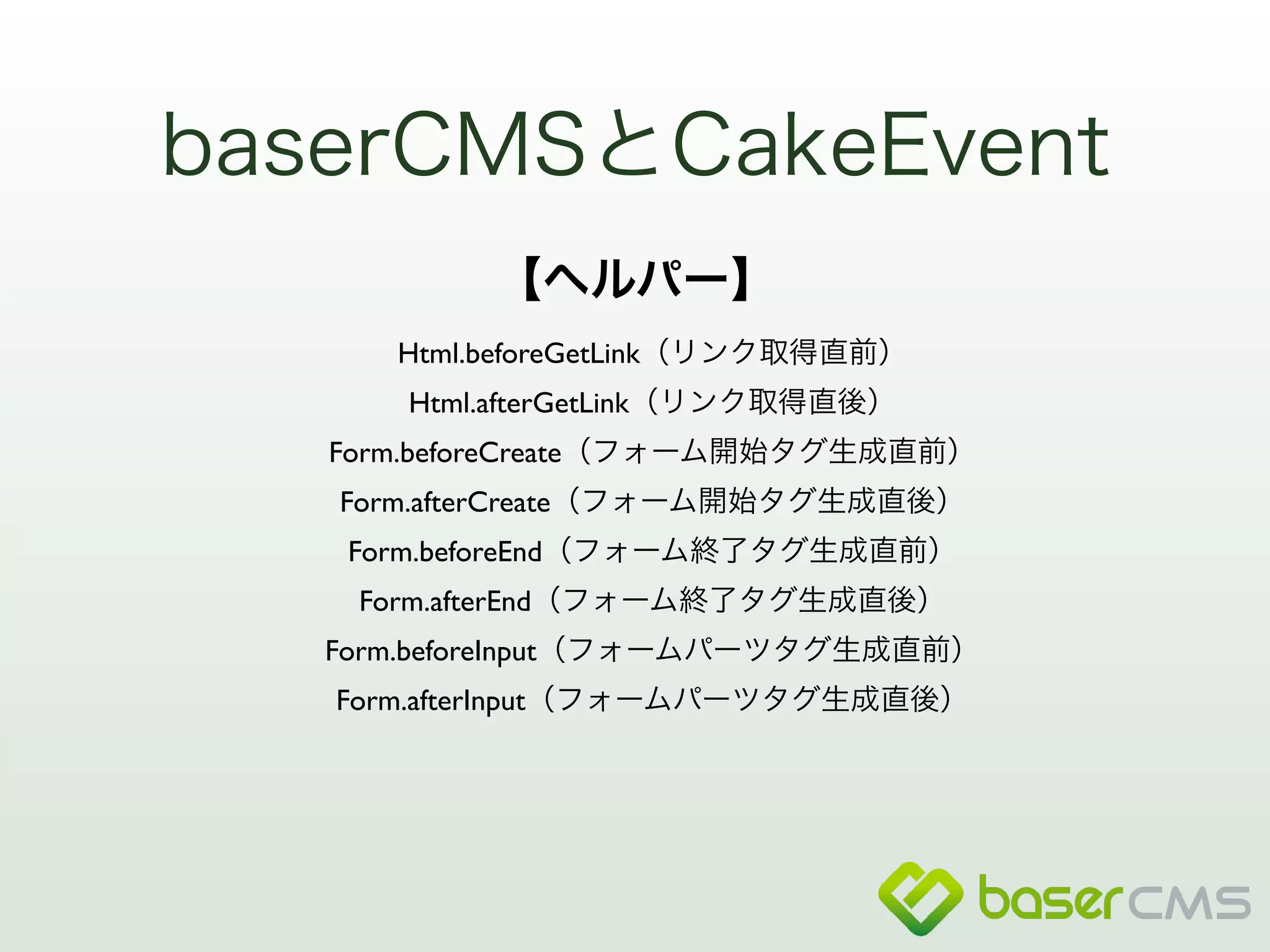 baserCMSとCakeEvent 
【ヘルパー】 
Html.beforeGetLink（リンク取得直前） 
Html.afterGetLink（リンク取得直後） 
Form.beforeCreate（フォーム開始タグ生成直前） 
Form.afterCreate（フォーム開始タグ生成直後） 
Form.beforeEnd（フォーム終了タグ生成直前） 
Form.afterEnd（フォーム終了タグ生成直後） 
Form.beforeInput（フォームパーツタグ生成直前） 
Form.afterInput（フォームパーツタグ生成直後） 
 