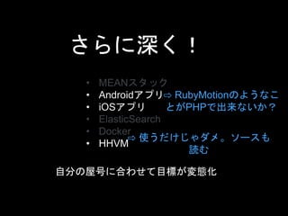 さらに深く！ 
• MEANスタック 
• Androidアプリ 
• iOSアプリ 
• ElasticSearch 
• Docker 
• HHVM 
⇨ RubyMotionのようなこ 
とがPHPで出来ないか？ 
⇨ 使うだけじゃダメ。ソースも 
読む 
自分の屋号に合わせて目標が変態化 
 