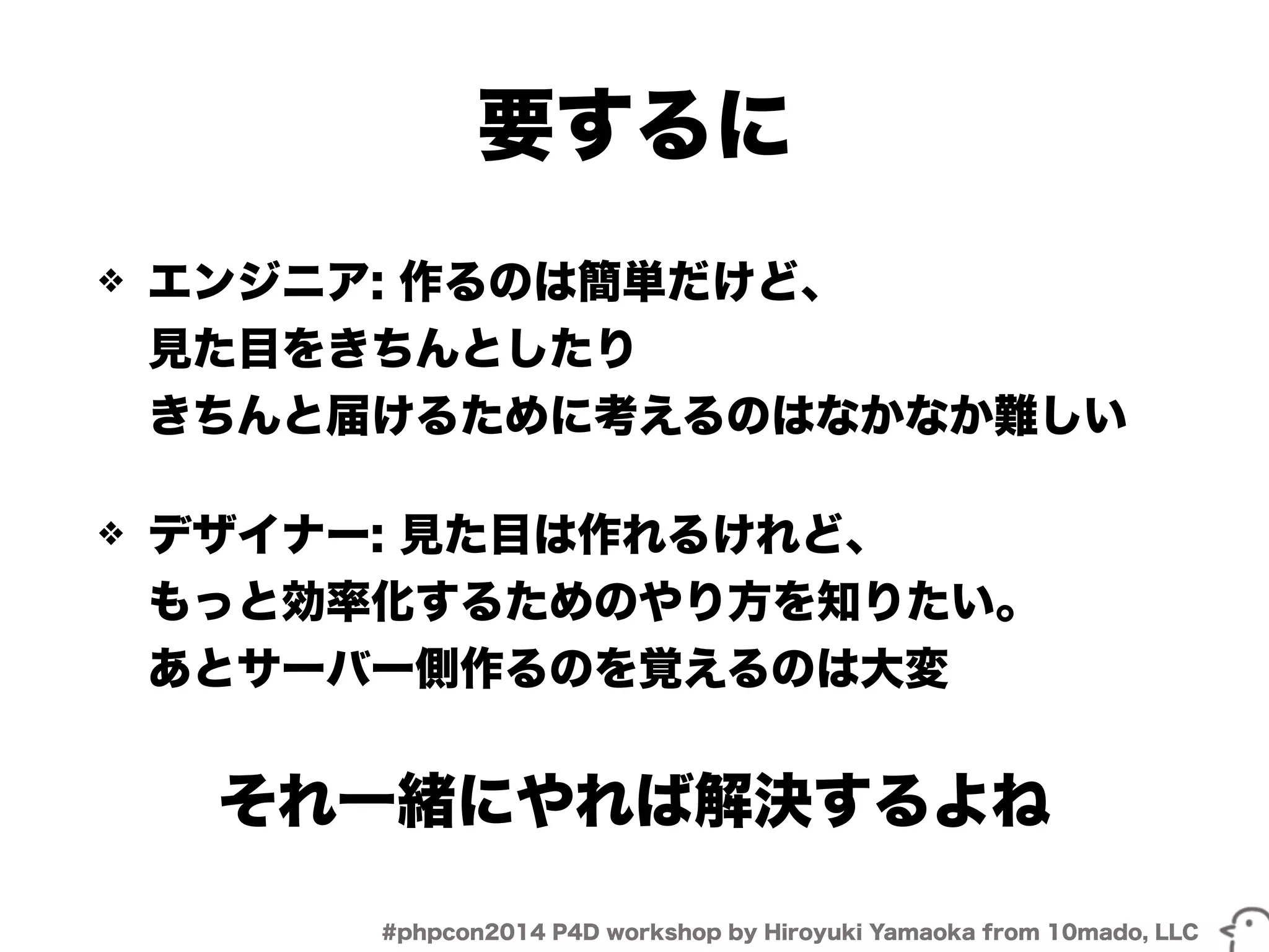 要するに 
❖ エンジニア: 作るのは簡単だけど、 
見た目をきちんとしたり 
きちんと届けるために考えるのはなかなか難しい 
❖ デザイナー: 見た目は作れるけれど、 
もっと効率化するためのやり方を知りたい。 
あとサーバー側作るのを覚えるのは大変 
それ一緒にやれば解決するよね 
#phpcon2014 P4D workshop by Hiroyuki Yamaoka from 10mado, LLC 
 