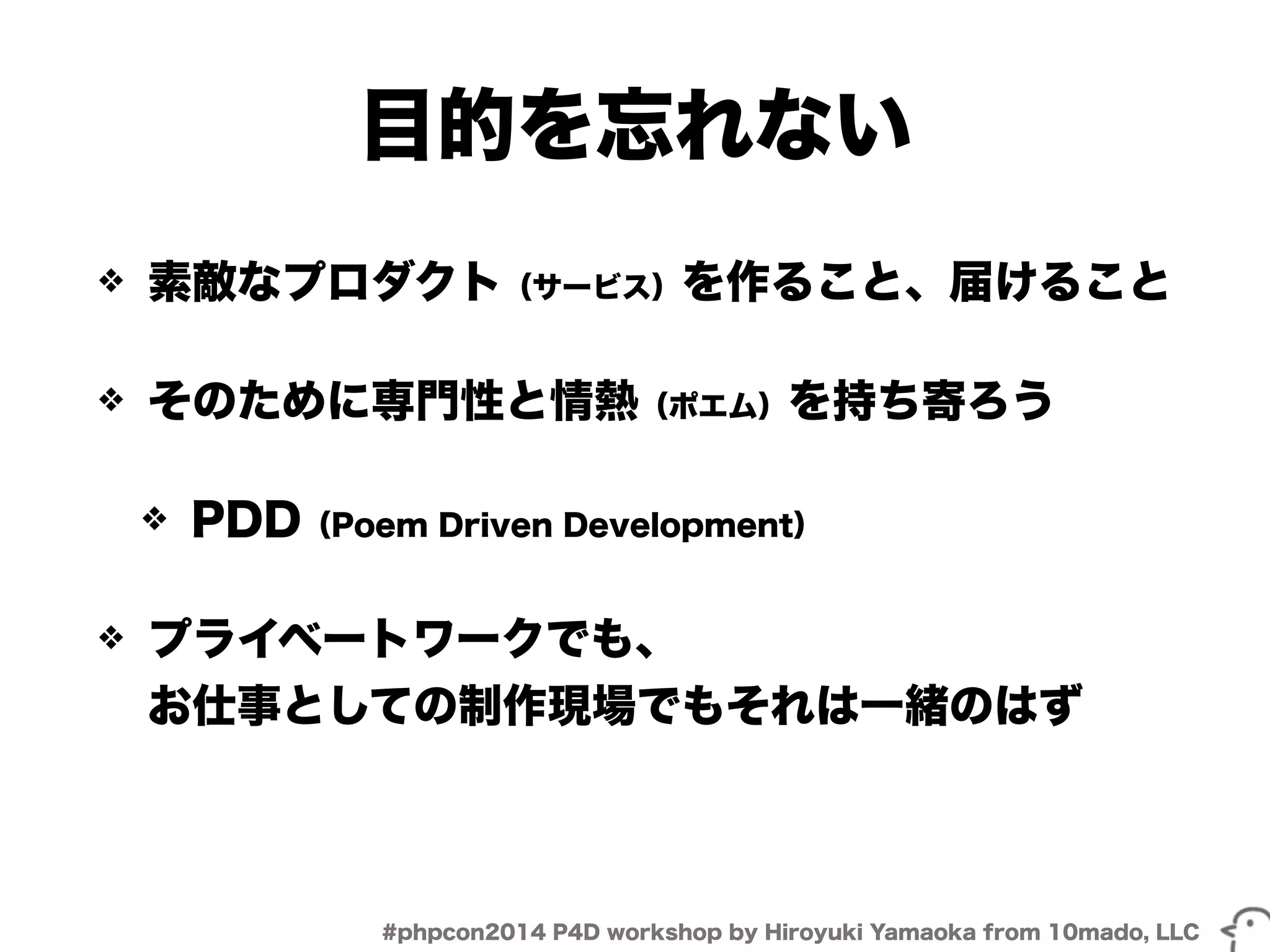 目的を忘れない 
❖ 素敵なプロダクト（サービス）を作ること、届けること 
❖ そのために専門性と情熱（ポエム）を持ち寄ろう 
❖ PDD（Poem Driven Development） 
❖ プライベートワークでも、 
お仕事としての制作現場でもそれは一緒のはず 
#phpcon2014 P4D workshop by Hiroyuki Yamaoka from 10mado, LLC 
 