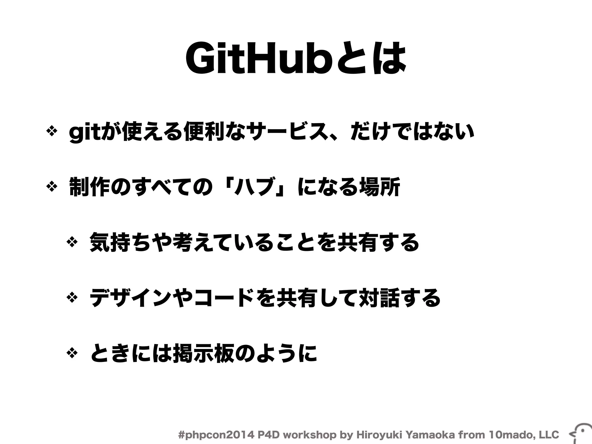 GitHubとは 
❖ gitが使える便利なサービス、だけではない 
❖ 制作のすべての「ハブ」になる場所 
❖ 気持ちや考えていることを共有する 
❖ デザインやコードを共有して対話する 
❖ ときには掲示板のように 
#phpcon2014 P4D workshop by Hiroyuki Yamaoka from 10mado, LLC 
 