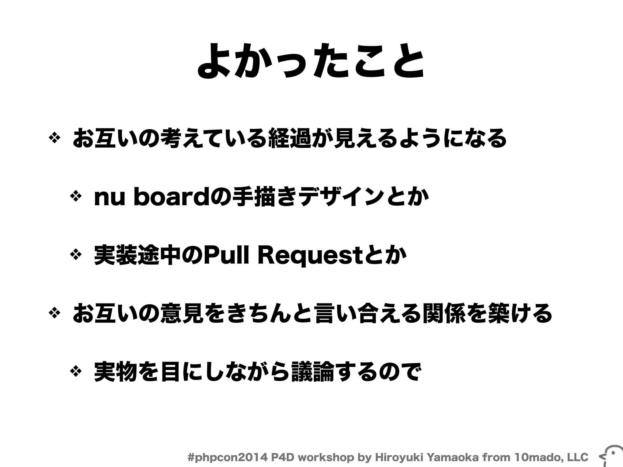 よかったこと 
❖ お互いの考えている経過が見えるようになる 
❖ nu boardの手描きデザインとか 
❖ 実装途中のPull Requestとか 
❖ お互いの意見をきちんと言い合える関係を築ける 
❖ 実物を目にしながら議論するので 
#phpcon2014 P4D workshop by Hiroyuki Yamaoka from 10mado, LLC 
 