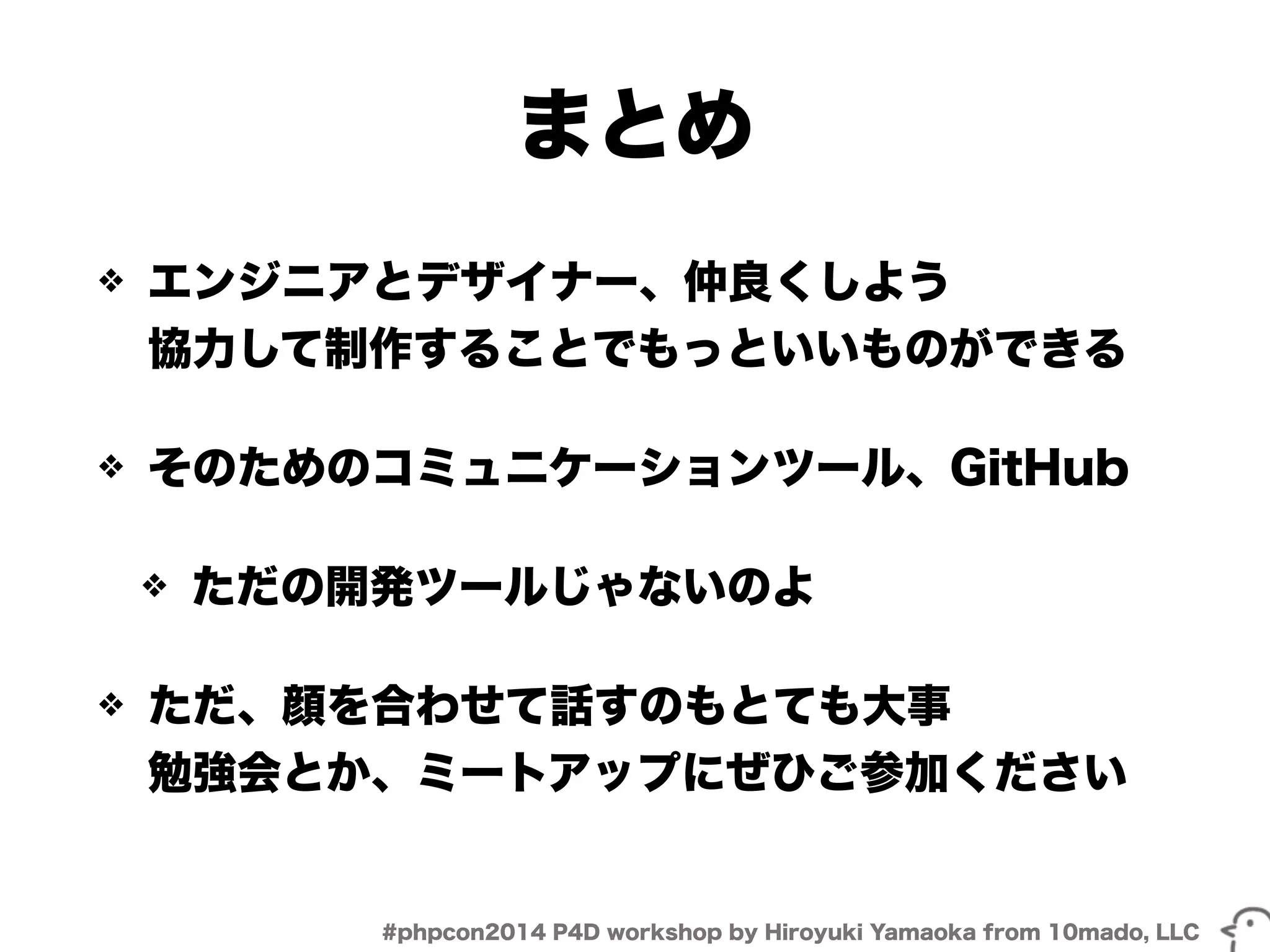 まとめ 
❖ エンジニアとデザイナー、仲良くしよう 
協力して制作することでもっといいものができる 
❖ そのためのコミュニケーションツール、GitHub 
❖ ただの開発ツールじゃないのよ 
❖ ただ、顔を合わせて話すのもとても大事 
勉強会とか、ミートアップにぜひご参加ください 
#phpcon2014 P4D workshop by Hiroyuki Yamaoka from 10mado, LLC 
 