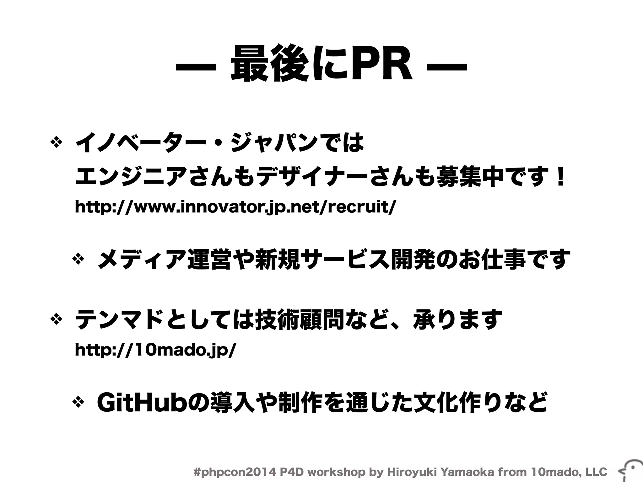 ̶ 最後にPR ̶ 
❖ イノベーター・ジャパンでは 
エンジニアさんもデザイナーさんも募集中です！ 
http://www.innovator.jp.net/recruit/ 
❖ メディア運営や新規サービス開発のお仕事です 
❖ テンマドとしては技術顧問など、承ります 
http://10mado.jp/ 
❖ GitHubの導入や制作を通じた文化作りなど 
#phpcon2014 P4D workshop by Hiroyuki Yamaoka from 10mado, LLC 
 