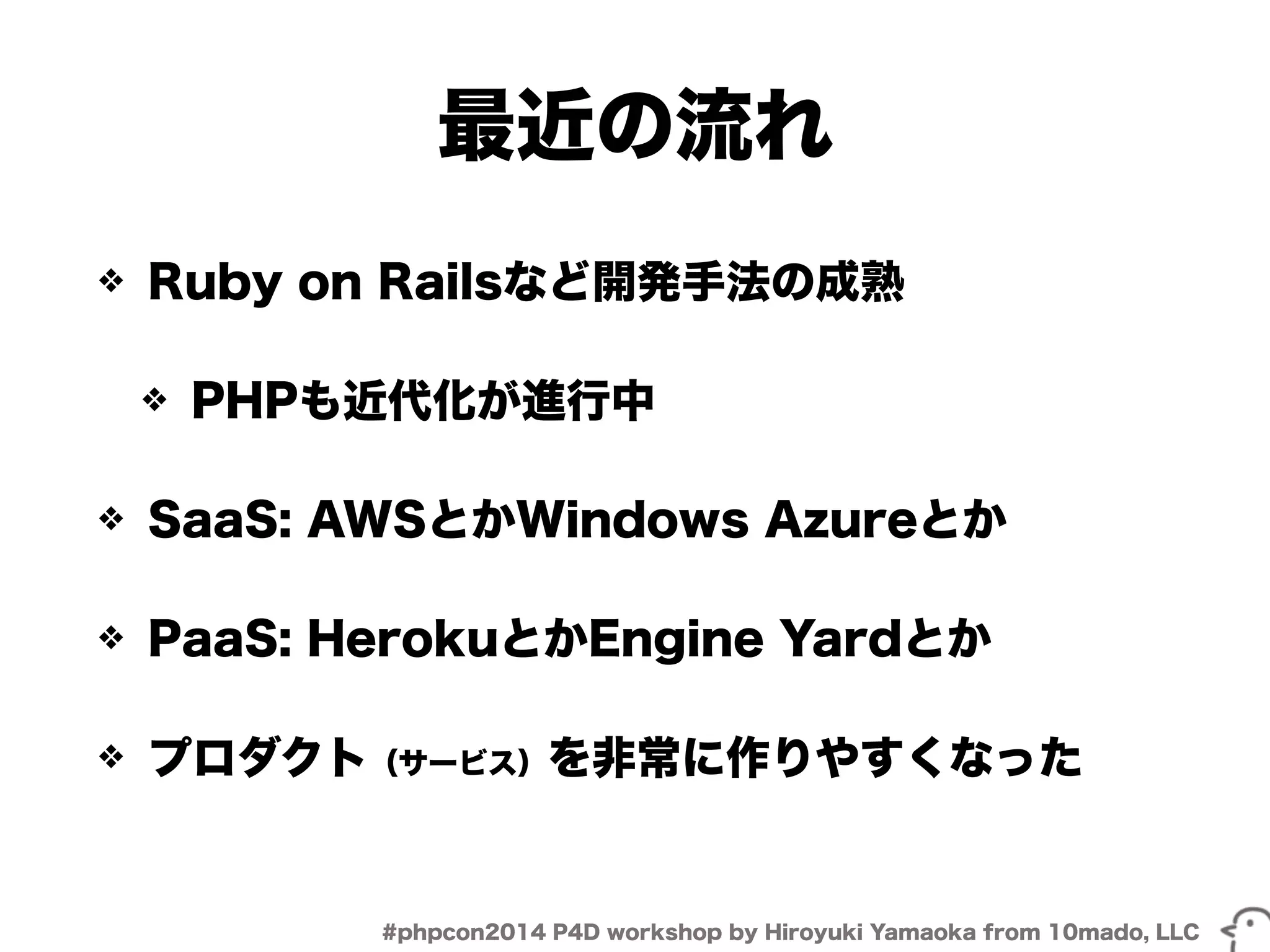 最近の流れ 
❖ Ruby on Railsなど開発手法の成熟 
❖ PHPも近代化が進行中 
❖ SaaS: AWSとかWindows Azureとか 
❖ PaaS: HerokuとかEngine Yardとか 
❖ プロダクト（サービス）を非常に作りやすくなった 
#phpcon2014 P4D workshop by Hiroyuki Yamaoka from 10mado, LLC 
 