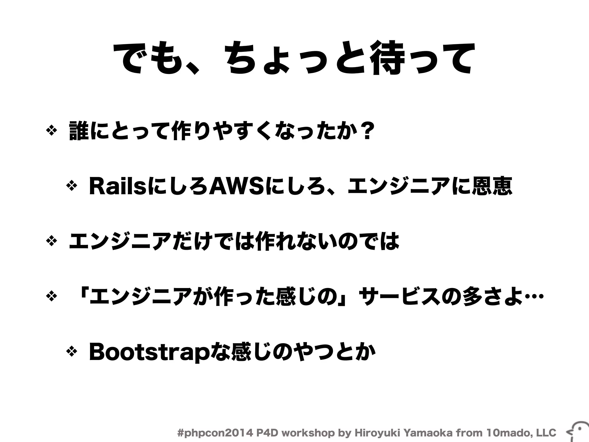 でも、ちょっと待って 
❖ 誰にとって作りやすくなったか？ 
❖ RailsにしろAWSにしろ、エンジニアに恩恵 
❖ エンジニアだけでは作れないのでは 
❖ 「エンジニアが作った感じの」サービスの多さよ… 
❖ Bootstrapな感じのやつとか 
#phpcon2014 P4D workshop by Hiroyuki Yamaoka from 10mado, LLC 
 