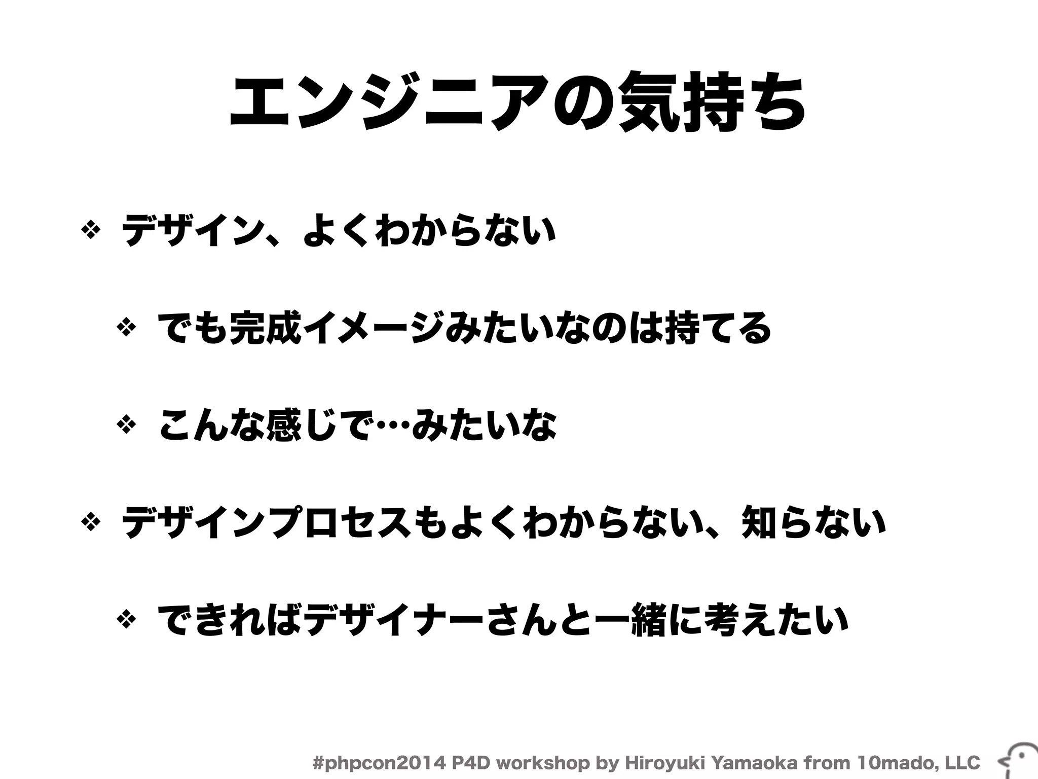 エンジニアの気持ち 
❖ デザイン、よくわからない 
❖ でも完成イメージみたいなのは持てる 
❖ こんな感じで…みたいな 
❖ デザインプロセスもよくわからない、知らない 
❖ できればデザイナーさんと一緒に考えたい 
#phpcon2014 P4D workshop by Hiroyuki Yamaoka from 10mado, LLC 
 