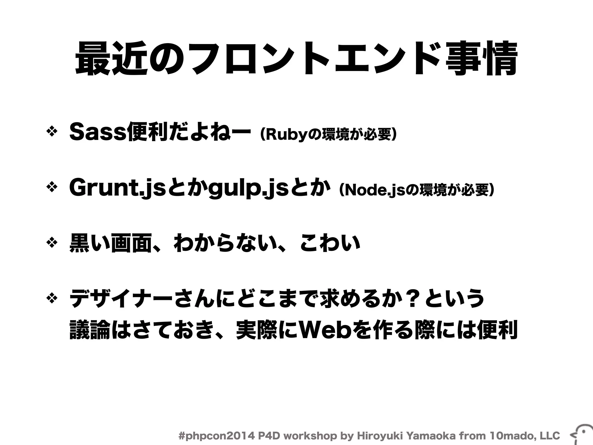 最近のフロントエンド事情 
❖ Sass便利だよねー（Rubyの環境が必要） 
❖ Grunt.jsとかgulp.jsとか（Node.jsの環境が必要） 
❖ 黒い画面、わからない、こわい 
❖ デザイナーさんにどこまで求めるか？という 
議論はさておき、実際にWebを作る際には便利 
#phpcon2014 P4D workshop by Hiroyuki Yamaoka from 10mado, LLC 
 