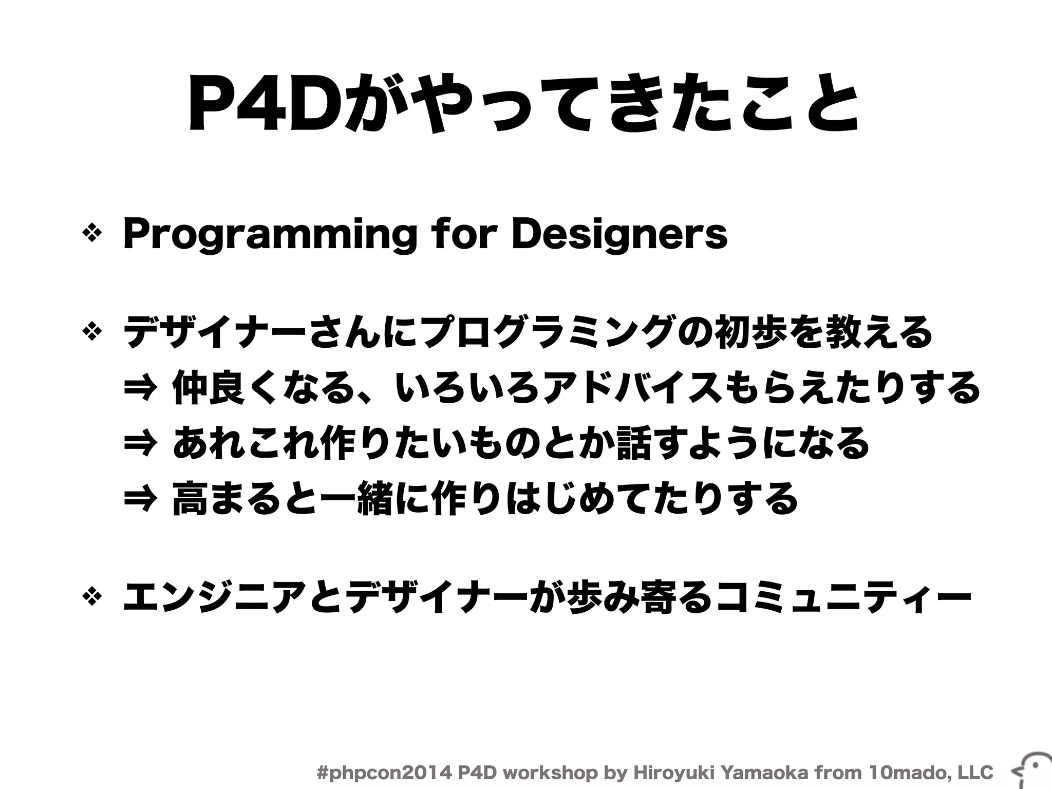 P4Dがやってきたこと 
❖ Programming for Designers 
❖ デザイナーさんにプログラミングの初歩を教える 
⇒ 仲良くなる、いろいろアドバイスもらえたりする 
⇒ あれこれ作りたいものとか話すようになる 
⇒ 高まると一緒に作りはじめてたりする 
❖ エンジニアとデザイナーが歩み寄るコミュニティー 
#phpcon2014 P4D workshop by Hiroyuki Yamaoka from 10mado, LLC 
 