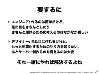 要するに 
❖ エンジニア: 作るのは簡単だけど、 
見た目をきちんとしたり 
きちんと届けるために考えるのはなかなか難しい 
❖ デザイナー: 見た目は作れるけれど、 
もっと効率化するためのやり方を知りたい。 
あとサーバー側作るのを覚えるのは大変 
それ一緒にやれば解決するよね 
#phpcon2014 P4D workshop by Hiroyuki Yamaoka from 10mado, LLC 
 