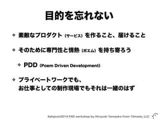 目的を忘れない 
❖ 素敵なプロダクト（サービス）を作ること、届けること 
❖ そのために専門性と情熱（ポエム）を持ち寄ろう 
❖ PDD（Poem Driven Development） 
❖ プライベートワークでも、 
お仕事としての制作現場でもそれは一緒のはず 
#phpcon2014 P4D workshop by Hiroyuki Yamaoka from 10mado, LLC 
 