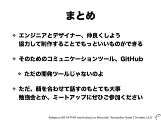 まとめ 
❖ エンジニアとデザイナー、仲良くしよう 
協力して制作することでもっといいものができる 
❖ そのためのコミュニケーションツール、GitHub 
❖ ただの開発ツールじゃないのよ 
❖ ただ、顔を合わせて話すのもとても大事 
勉強会とか、ミートアップにぜひご参加ください 
#phpcon2014 P4D workshop by Hiroyuki Yamaoka from 10mado, LLC 
 