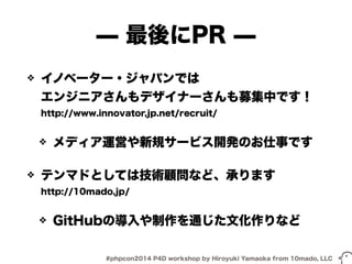 ̶ 最後にPR ̶ 
❖ イノベーター・ジャパンでは 
エンジニアさんもデザイナーさんも募集中です！ 
http://www.innovator.jp.net/recruit/ 
❖ メディア運営や新規サービス開発のお仕事です 
❖ テンマドとしては技術顧問など、承ります 
http://10mado.jp/ 
❖ GitHubの導入や制作を通じた文化作りなど 
#phpcon2014 P4D workshop by Hiroyuki Yamaoka from 10mado, LLC 
 
