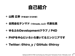 自己紹介 
❖ 山岡 広幸（やまおか ひろゆき） 
❖ 合同会社テンマド（10mado, LLC）代表社員 
❖ ゆるふわDevelopmentクラブ / P4D 
❖ PHPを中心にいろいろ書いてるエンジニアです 
❖ Twitter: @hiro_y / GitHub: @hiroy 
#phpcon2014 P4D workshop by Hiroyuki Yamaoka from 10mado, LLC 
 