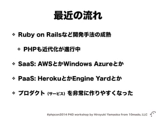 最近の流れ 
❖ Ruby on Railsなど開発手法の成熟 
❖ PHPも近代化が進行中 
❖ SaaS: AWSとかWindows Azureとか 
❖ PaaS: HerokuとかEngine Yardとか 
❖ プロダクト（サービス）を非常に作りやすくなった 
#phpcon2014 P4D workshop by Hiroyuki Yamaoka from 10mado, LLC 
 
