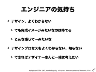 エンジニアの気持ち 
❖ デザイン、よくわからない 
❖ でも完成イメージみたいなのは持てる 
❖ こんな感じで…みたいな 
❖ デザインプロセスもよくわからない、知らない 
❖ できればデザイナーさんと一緒に考えたい 
#phpcon2014 P4D workshop by Hiroyuki Yamaoka from 10mado, LLC 
 