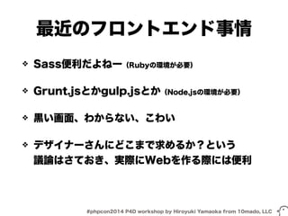 最近のフロントエンド事情 
❖ Sass便利だよねー（Rubyの環境が必要） 
❖ Grunt.jsとかgulp.jsとか（Node.jsの環境が必要） 
❖ 黒い画面、わからない、こわい 
❖ デザイナーさんにどこまで求めるか？という 
議論はさておき、実際にWebを作る際には便利 
#phpcon2014 P4D workshop by Hiroyuki Yamaoka from 10mado, LLC 
 
