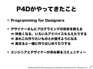 P4Dがやってきたこと 
❖ Programming for Designers 
❖ デザイナーさんにプログラミングの初歩を教える 
⇒ 仲良くなる、いろいろアドバイスもらえたりする 
⇒ あれこれ作りたいものとか話すようになる 
⇒ 高まると一緒に作りはじめてたりする 
❖ エンジニアとデザイナーが歩み寄るコミュニティー 
#phpcon2014 P4D workshop by Hiroyuki Yamaoka from 10mado, LLC 
 