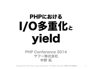 PHPにおける 
I/O多重化と 
yield 
PHP Conference 2014 
ヤフー株式会社 
中野 拓 
Copyright (C) 2014 Yahoo Japan Corporation. All Rights Reserved. 無断引用・転載禁止 1 
 