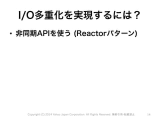 I/O多重化を実現するには？ 
• 非同期APIを使う (Reactorパターン) 
Copyright (C) 2014 Yahoo Japan Corporation. All Rights Reserved. 無断引用・転載禁止 14 
 