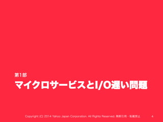 第1部 
マイクロサービスとI/O遅い問題 
Copyright (C) 2014 Yahoo Japan Corporation. All Rights Reserved. 無断引用・転載禁止 4 
 