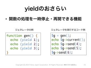 yieldのおさらい 
• 関数の処理を一時停止・再開できる機能 
ジェネレータの例例ジェネレータを実⾏行行するコード例例 
function 
gen() 
{ 
echo 
(yield 
1); 
echo 
(yield 
2); 
e...