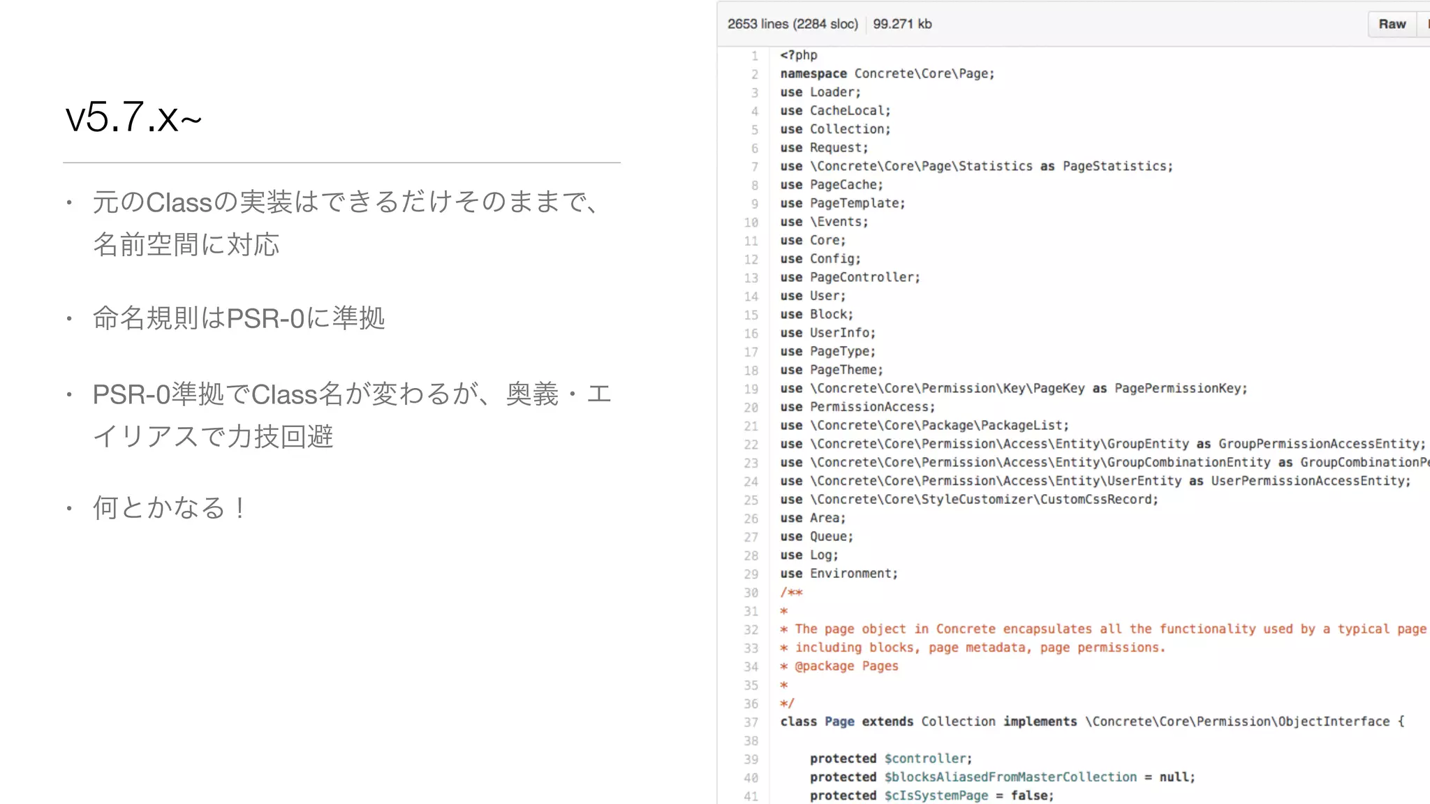 v5.7.x~ 
• 元のClassの実装はできるだけそのままで、 
名前空間に対応 
• 命名規則はPSR-0に準拠 
• PSR-0準拠でClass名が変わるが、奥義・エ 
イリアスで力技回避 
• 何とかなる！ 
 