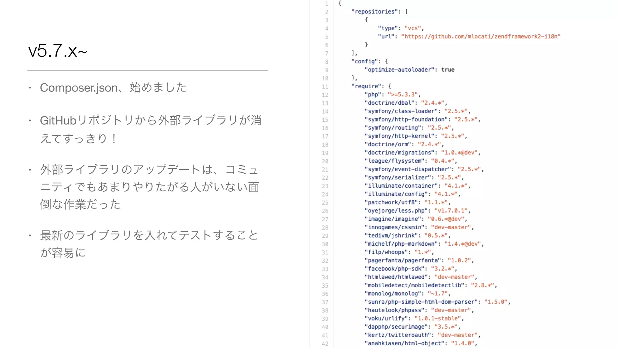 v5.7.x~ 
• Composer.json、始めました 
• GitHubリポジトリから外部ライブラリが消 
えてすっきり！ 
• 外部ライブラリのアップデートは、コミュ 
ニティでもあまりやりたがる人がいない面 
倒な作業だった 
• 最新のライブラリを入れてテストすること 
が容易に 
 