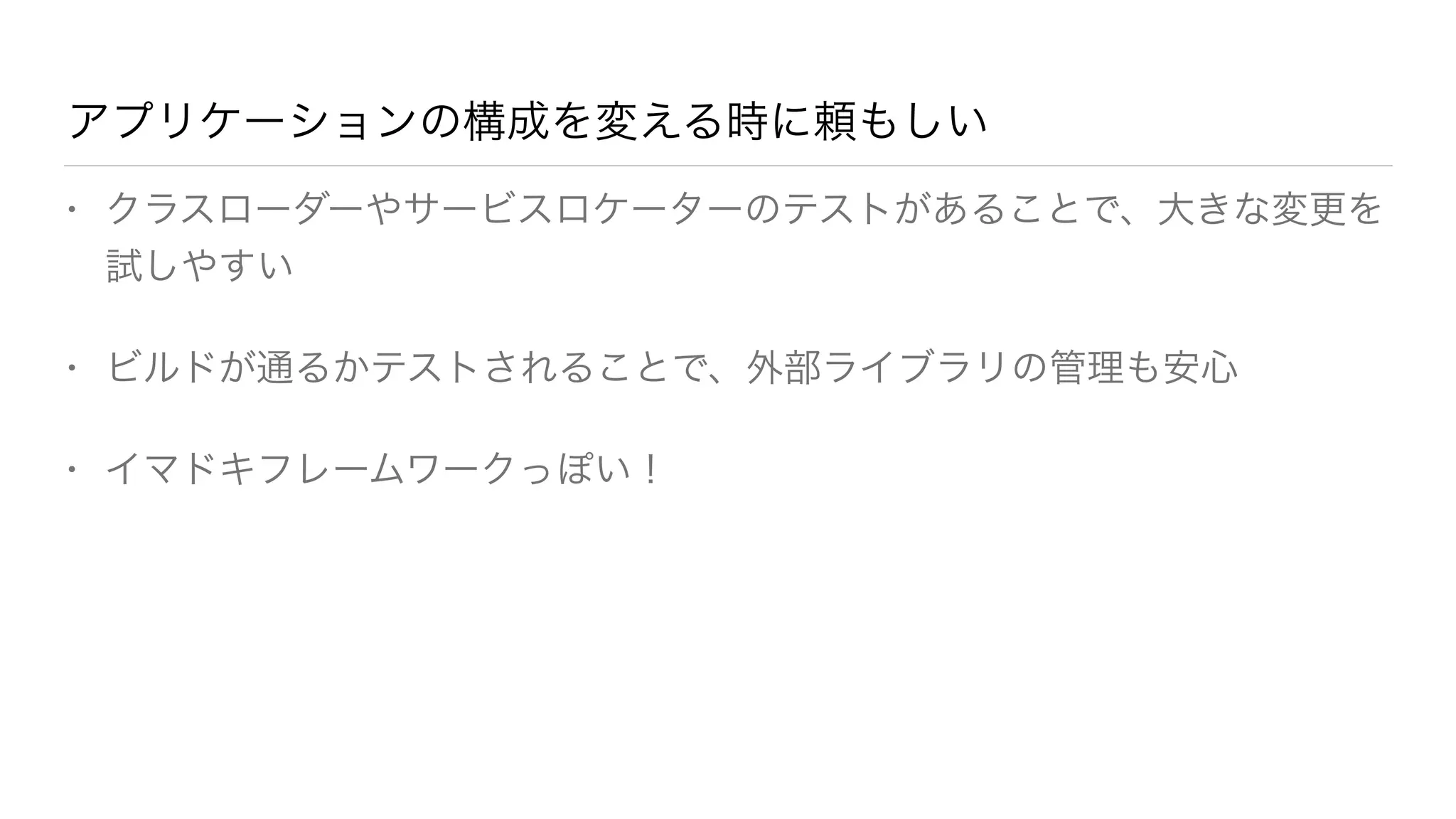 アプリケーションの構成を変える時に頼もしい 
• クラスローダーやサービスロケーターのテストがあることで、大きな変更を 
試しやすい 
• ビルドが通るかテストされることで、外部ライブラリの管理も安心 
• イマドキフレームワークっぽい！ 
 