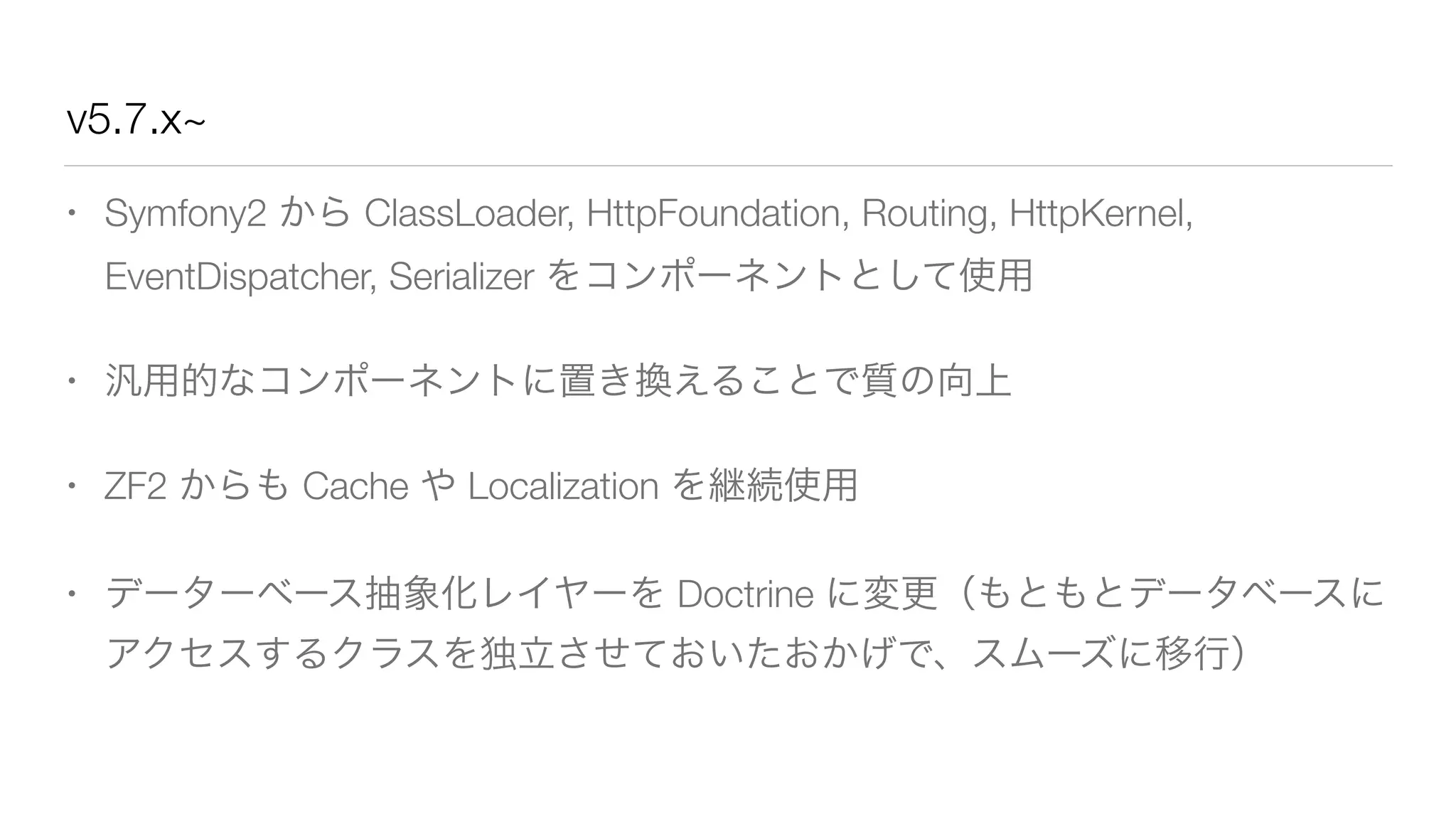 v5.7.x~ 
• Symfony2 から ClassLoader, HttpFoundation, Routing, HttpKernel, 
EventDispatcher, Serializer をコンポーネントとして使用 
• 汎用的なコンポーネントに置き換えることで質の向上 
• ZF2 からも Cache や Localization を継続使用 
• データーベース抽象化レイヤーを Doctrine に変更（もともとデータベースに 
アクセスするクラスを独立させておいたおかげで、スムーズに移行） 
 