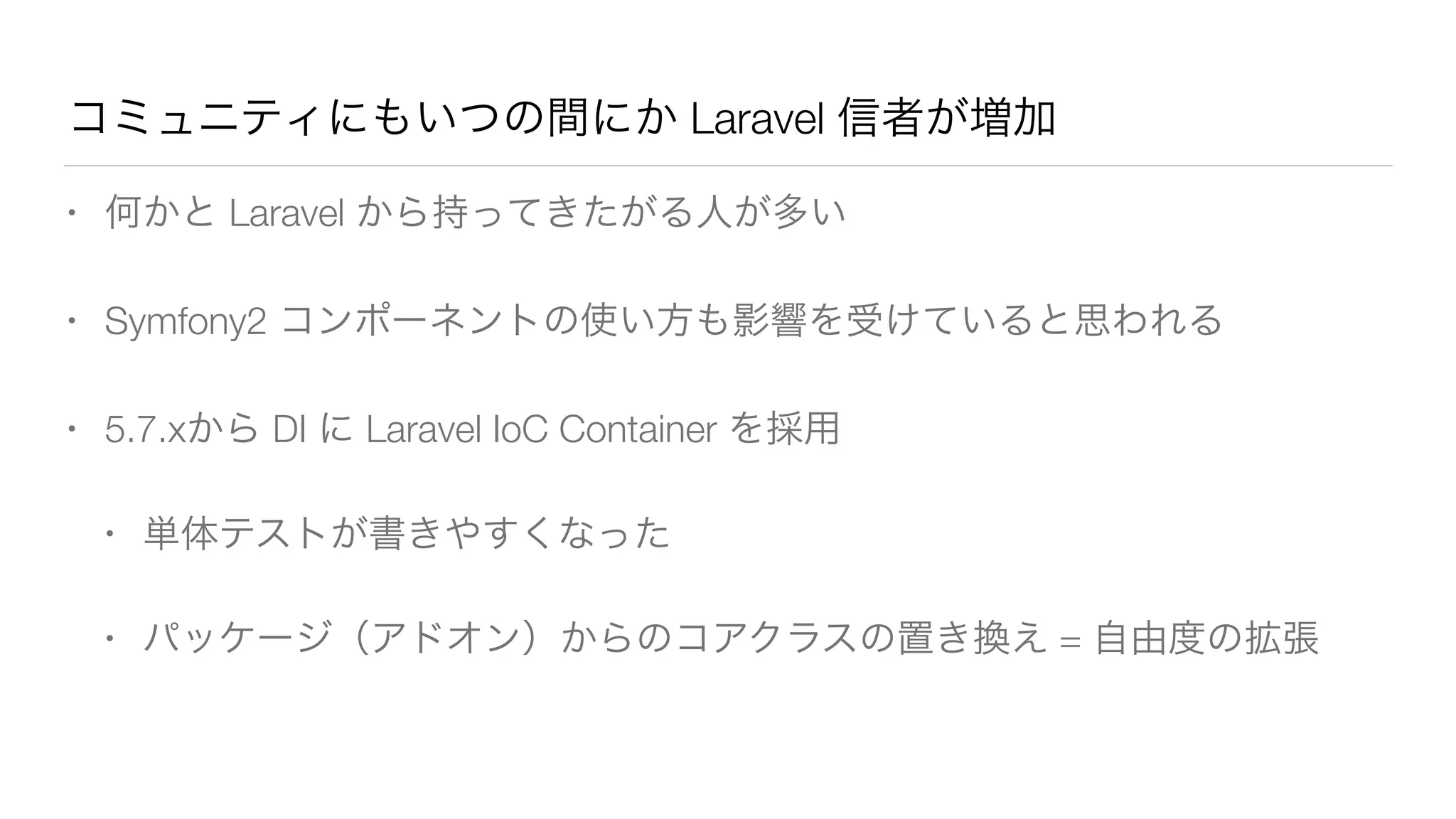 コミュニティにもいつの間にか Laravel 信者が増加 
• 何かと Laravel から持ってきたがる人が多い 
• Symfony2 コンポーネントの使い方も影響を受けていると思われる 
• 5.7.xから DI に Laravel IoC Container を採用 
• 単体テストが書きやすくなった 
• パッケージ（アドオン）からのコアクラスの置き換え = 自由度の拡張 
 